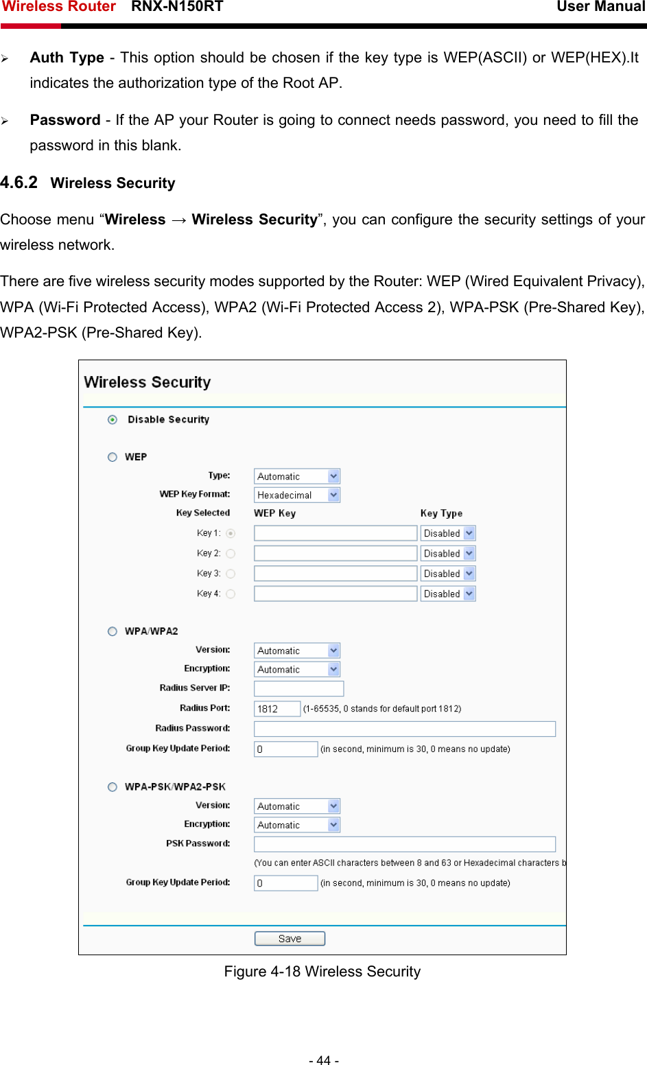 Wireless Router    RNX-N150RT                                                          User Manual   - 44 - ¾ Auth Type - This option should be chosen if the key type is WEP(ASCII) or WEP(HEX).It indicates the authorization type of the Root AP. ¾ Password - If the AP your Router is going to connect needs password, you need to fill the password in this blank. 4.6.2  Wireless Security Choose menu “Wireless → Wireless Security”, you can configure the security settings of your wireless network. There are five wireless security modes supported by the Router: WEP (Wired Equivalent Privacy), WPA (Wi-Fi Protected Access), WPA2 (Wi-Fi Protected Access 2), WPA-PSK (Pre-Shared Key), WPA2-PSK (Pre-Shared Key).  Figure 4-18 Wireless Security 