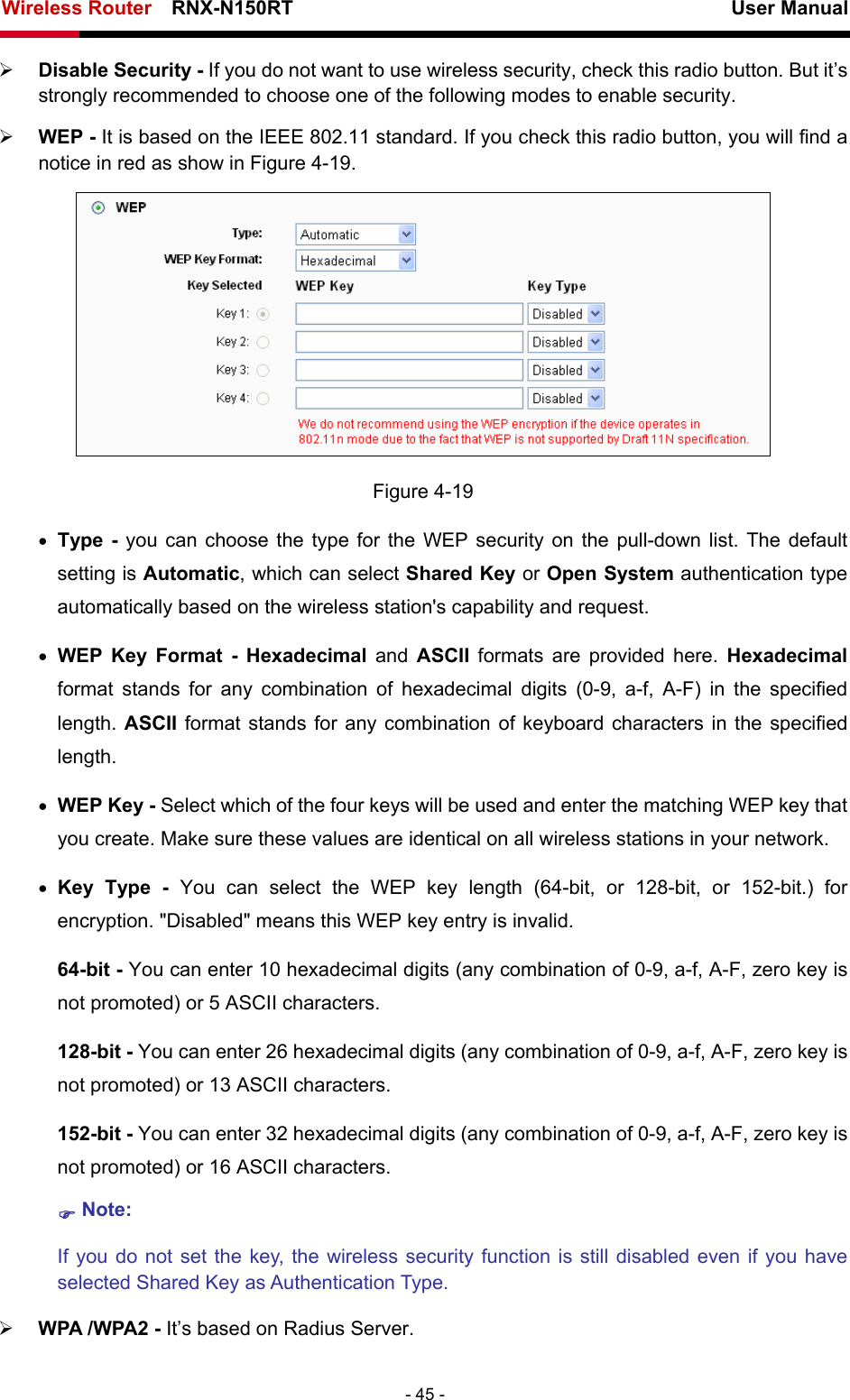Wireless Router    RNX-N150RT                                                          User Manual   - 45 - ¾ Disable Security - If you do not want to use wireless security, check this radio button. But it’s strongly recommended to choose one of the following modes to enable security. ¾ WEP - It is based on the IEEE 802.11 standard. If you check this radio button, you will find a notice in red as show in Figure 4-19.   Figure 4-19 • Type - you can choose the type for the WEP security on the pull-down list. The default setting is Automatic, which can select Shared Key or Open System authentication type automatically based on the wireless station&apos;s capability and request. • WEP Key Format - Hexadecimal  and  ASCII  formats are provided here. Hexadecimal format stands for any combination of hexadecimal digits (0-9, a-f, A-F) in the specified length. ASCII format stands for any combination of keyboard characters in the specified length.  • WEP Key - Select which of the four keys will be used and enter the matching WEP key that you create. Make sure these values are identical on all wireless stations in your network.   • Key Type - You can select the WEP key length (64-bit, or 128-bit, or 152-bit.) for encryption. &quot;Disabled&quot; means this WEP key entry is invalid. 64-bit - You can enter 10 hexadecimal digits (any combination of 0-9, a-f, A-F, zero key is not promoted) or 5 ASCII characters.   128-bit - You can enter 26 hexadecimal digits (any combination of 0-9, a-f, A-F, zero key is not promoted) or 13 ASCII characters.   152-bit - You can enter 32 hexadecimal digits (any combination of 0-9, a-f, A-F, zero key is not promoted) or 16 ASCII characters.   ) Note:  If you do not set the key, the wireless security function is still disabled even if you have selected Shared Key as Authentication Type.   ¾ WPA /WPA2 - It’s based on Radius Server. 