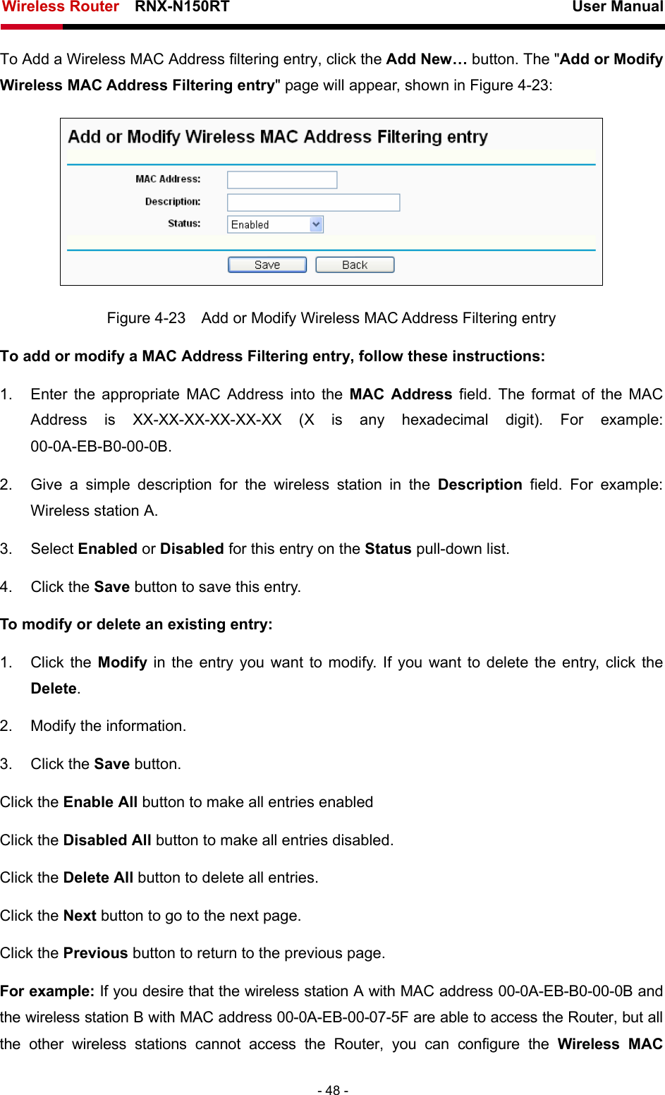 Wireless Router    RNX-N150RT                                                          User Manual   - 48 - To Add a Wireless MAC Address filtering entry, click the Add New… button. The &quot;Add or Modify Wireless MAC Address Filtering entry&quot; page will appear, shown in Figure 4-23:  Figure 4-23    Add or Modify Wireless MAC Address Filtering entry To add or modify a MAC Address Filtering entry, follow these instructions: 1.  Enter the appropriate MAC Address into the MAC Address field. The format of the MAC Address is XX-XX-XX-XX-XX-XX (X is any hexadecimal digit). For example: 00-0A-EB-B0-00-0B.  2.  Give a simple description for the wireless station in the Description field. For example: Wireless station A. 3. Select Enabled or Disabled for this entry on the Status pull-down list. 4. Click the Save button to save this entry. To modify or delete an existing entry: 1. Click the Modify  in the entry you want to modify. If you want to delete the entry, click the Delete. 2.  Modify the information.   3. Click the Save button. Click the Enable All button to make all entries enabled Click the Disabled All button to make all entries disabled. Click the Delete All button to delete all entries. Click the Next button to go to the next page. Click the Previous button to return to the previous page. For example: If you desire that the wireless station A with MAC address 00-0A-EB-B0-00-0B and the wireless station B with MAC address 00-0A-EB-00-07-5F are able to access the Router, but all the other wireless stations cannot access the Router, you can configure the Wireless MAC 