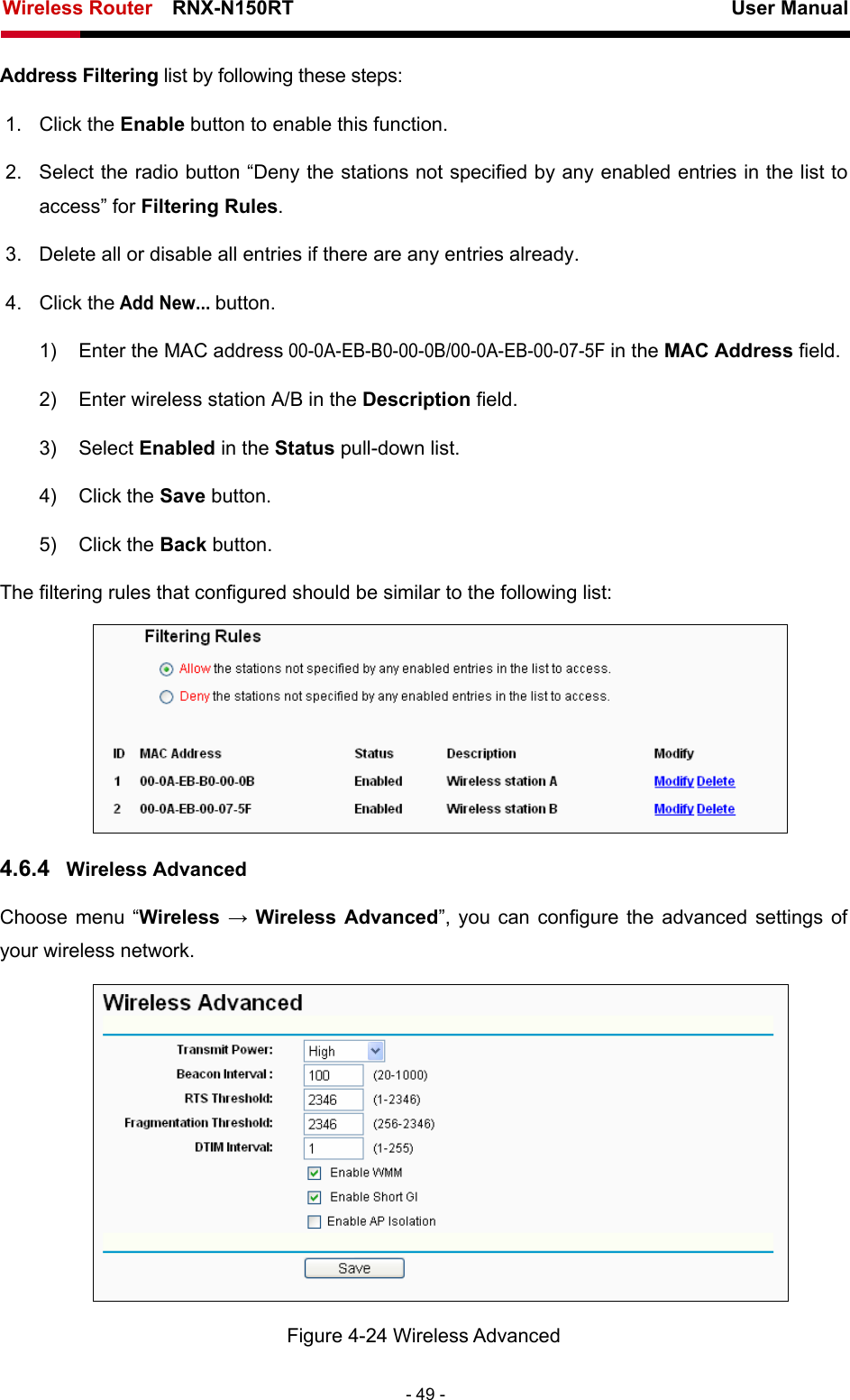 Wireless Router    RNX-N150RT                                                          User Manual   - 49 - Address Filtering list by following these steps: 1. Click the Enable button to enable this function. 2.  Select the radio button “Deny the stations not specified by any enabled entries in the list to access” for Filtering Rules. 3.  Delete all or disable all entries if there are any entries already. 4. Click the Add New... button.  1)  Enter the MAC address 00-0A-EB-B0-00-0B/00-0A-EB-00-07-5F in the MAC Address field. 2)  Enter wireless station A/B in the Description field. 3) Select Enabled in the Status pull-down list. 4) Click the Save button. 5) Click the Back button. The filtering rules that configured should be similar to the following list:  4.6.4  Wireless Advanced Choose menu “Wireless  → Wireless Advanced”, you can configure the advanced settings of your wireless network.  Figure 4-24 Wireless Advanced 