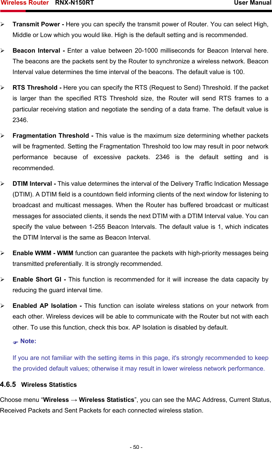 Wireless Router    RNX-N150RT                                                          User Manual   - 50 - ¾ Transmit Power - Here you can specify the transmit power of Router. You can select High, Middle or Low which you would like. High is the default setting and is recommended. ¾ Beacon Interval - Enter a value between 20-1000 milliseconds for Beacon Interval here. The beacons are the packets sent by the Router to synchronize a wireless network. Beacon Interval value determines the time interval of the beacons. The default value is 100.   ¾ RTS Threshold - Here you can specify the RTS (Request to Send) Threshold. If the packet is larger than the specified RTS Threshold size, the Router will send RTS frames to a particular receiving station and negotiate the sending of a data frame. The default value is 2346.  ¾ Fragmentation Threshold - This value is the maximum size determining whether packets will be fragmented. Setting the Fragmentation Threshold too low may result in poor network performance because of excessive packets. 2346 is the default setting and is recommended.  ¾ DTIM Interval - This value determines the interval of the Delivery Traffic Indication Message (DTIM). A DTIM field is a countdown field informing clients of the next window for listening to broadcast and multicast messages. When the Router has buffered broadcast or multicast messages for associated clients, it sends the next DTIM with a DTIM Interval value. You can specify the value between 1-255 Beacon Intervals. The default value is 1, which indicates the DTIM Interval is the same as Beacon Interval.   ¾ Enable WMM - WMM function can guarantee the packets with high-priority messages being transmitted preferentially. It is strongly recommended.   ¾ Enable Short GI - This function is recommended for it will increase the data capacity by reducing the guard interval time.   ¾ Enabled AP Isolation - This function can isolate wireless stations on your network from each other. Wireless devices will be able to communicate with the Router but not with each other. To use this function, check this box. AP Isolation is disabled by default. ) Note:  If you are not familiar with the setting items in this page, it&apos;s strongly recommended to keep the provided default values; otherwise it may result in lower wireless network performance. 4.6.5  Wireless Statistics Choose menu “Wireless → Wireless Statistics”, you can see the MAC Address, Current Status, Received Packets and Sent Packets for each connected wireless station. 