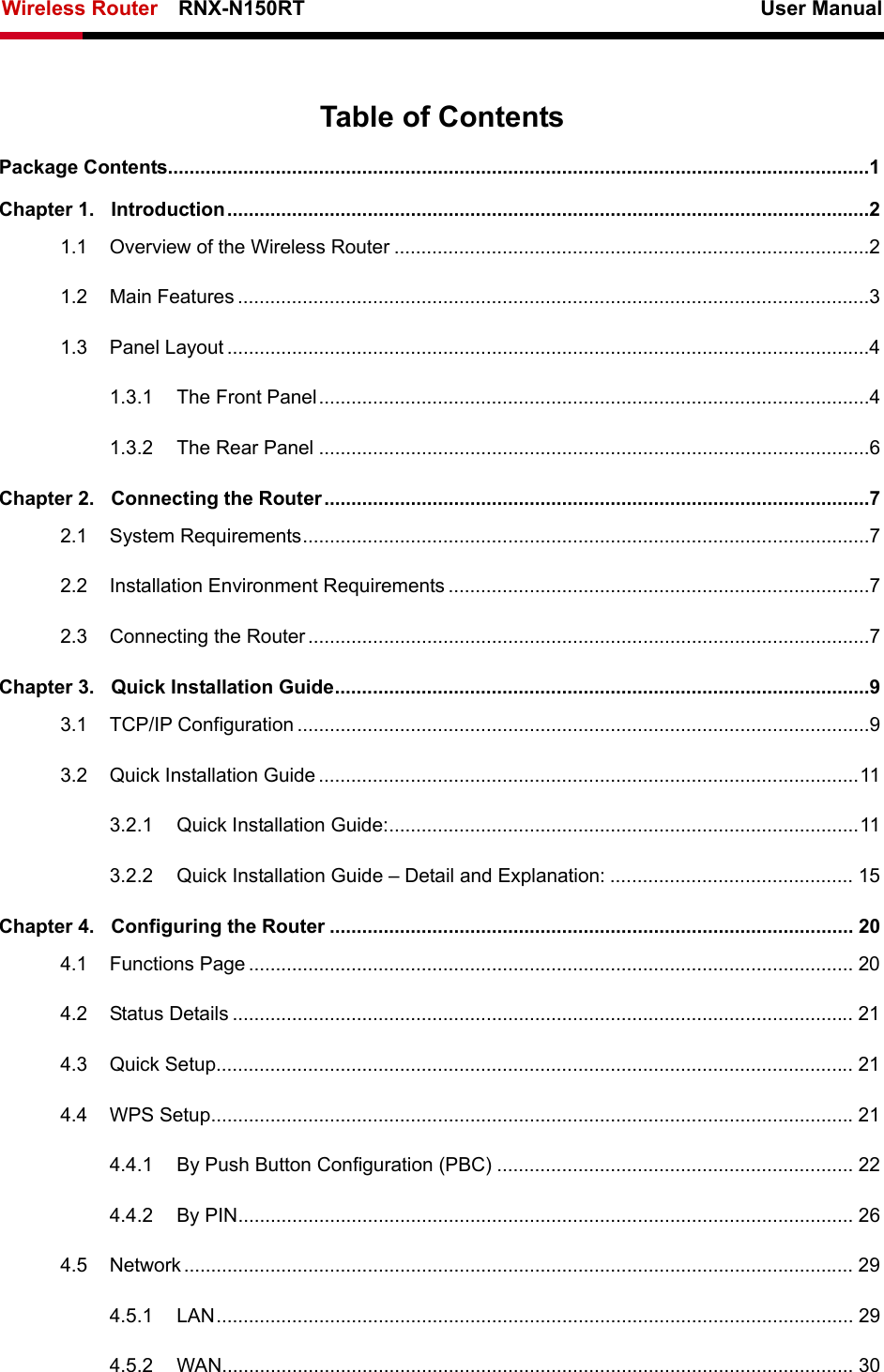 Wireless Router    RNX-N150RT                                                          User Manual    Table of Contents Package Contents..................................................................................................................................1 Chapter 1. Introduction.......................................................................................................................2 1.1 Overview of the Wireless Router ........................................................................................2 1.2 Main Features .....................................................................................................................3 1.3 Panel Layout .......................................................................................................................4 1.3.1 The Front Panel......................................................................................................4 1.3.2 The Rear Panel ......................................................................................................6 Chapter 2. Connecting the Router .....................................................................................................7 2.1 System Requirements.........................................................................................................7 2.2 Installation Environment Requirements ..............................................................................7 2.3 Connecting the Router ........................................................................................................7 Chapter 3. Quick Installation Guide...................................................................................................9 3.1 TCP/IP Configuration ..........................................................................................................9 3.2 Quick Installation Guide....................................................................................................11 3.2.1 Quick Installation Guide:.......................................................................................11 3.2.2 Quick Installation Guide – Detail and Explanation: ............................................. 15 Chapter 4. Configuring the Router ................................................................................................. 20 4.1 Functions Page ................................................................................................................ 20 4.2 Status Details ................................................................................................................... 21 4.3 Quick Setup...................................................................................................................... 21 4.4 WPS Setup.......................................................................................................................21 4.4.1 By Push Button Configuration (PBC) .................................................................. 22 4.4.2 By PIN.................................................................................................................. 26 4.5 Network............................................................................................................................ 29 4.5.1 LAN...................................................................................................................... 29 4.5.2 WAN..................................................................................................................... 30 