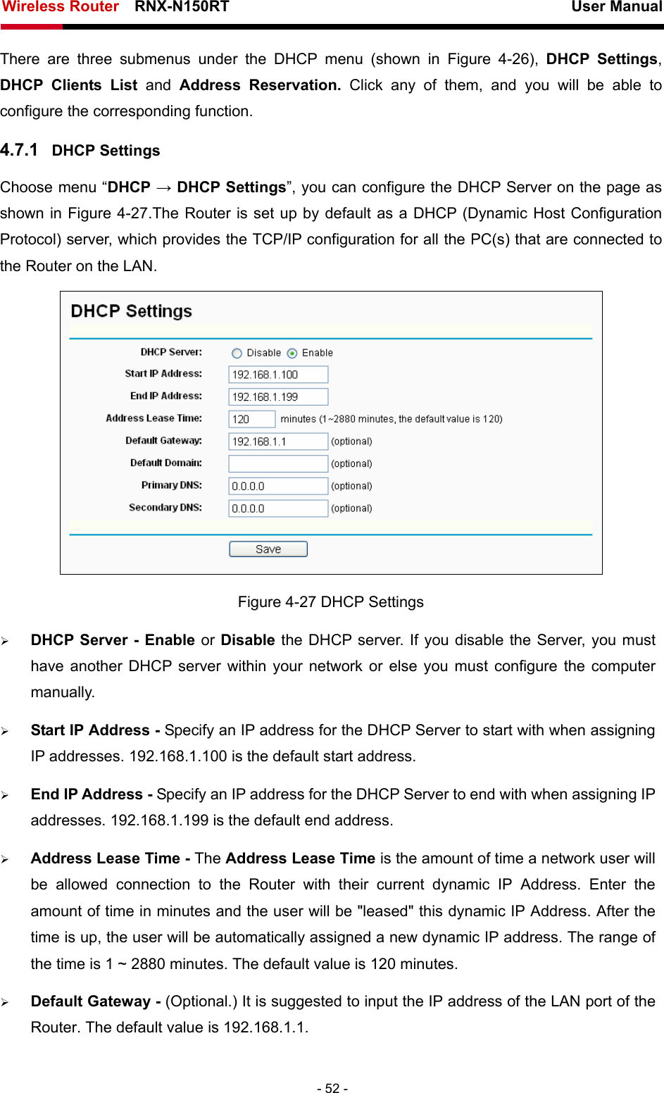 Wireless Router    RNX-N150RT                                                          User Manual   - 52 - There are three submenus under the DHCP menu (shown in Figure 4-26),  DHCP Settings, DHCP Clients List and  Address Reservation. Click any of them, and you will be able to configure the corresponding function. 4.7.1  DHCP Settings Choose menu “DHCP → DHCP Settings”, you can configure the DHCP Server on the page as shown in Figure 4-27.The Router is set up by default as a DHCP (Dynamic Host Configuration Protocol) server, which provides the TCP/IP configuration for all the PC(s) that are connected to the Router on the LAN.    Figure 4-27 DHCP Settings ¾ DHCP Server - Enable or Disable the DHCP server. If you disable the Server, you must have another DHCP server within your network or else you must configure the computer manually. ¾ Start IP Address - Specify an IP address for the DHCP Server to start with when assigning IP addresses. 192.168.1.100 is the default start address. ¾ End IP Address - Specify an IP address for the DHCP Server to end with when assigning IP addresses. 192.168.1.199 is the default end address. ¾ Address Lease Time - The Address Lease Time is the amount of time a network user will be allowed connection to the Router with their current dynamic IP Address. Enter the amount of time in minutes and the user will be &quot;leased&quot; this dynamic IP Address. After the time is up, the user will be automatically assigned a new dynamic IP address. The range of the time is 1 ~ 2880 minutes. The default value is 120 minutes. ¾ Default Gateway - (Optional.) It is suggested to input the IP address of the LAN port of the Router. The default value is 192.168.1.1. 