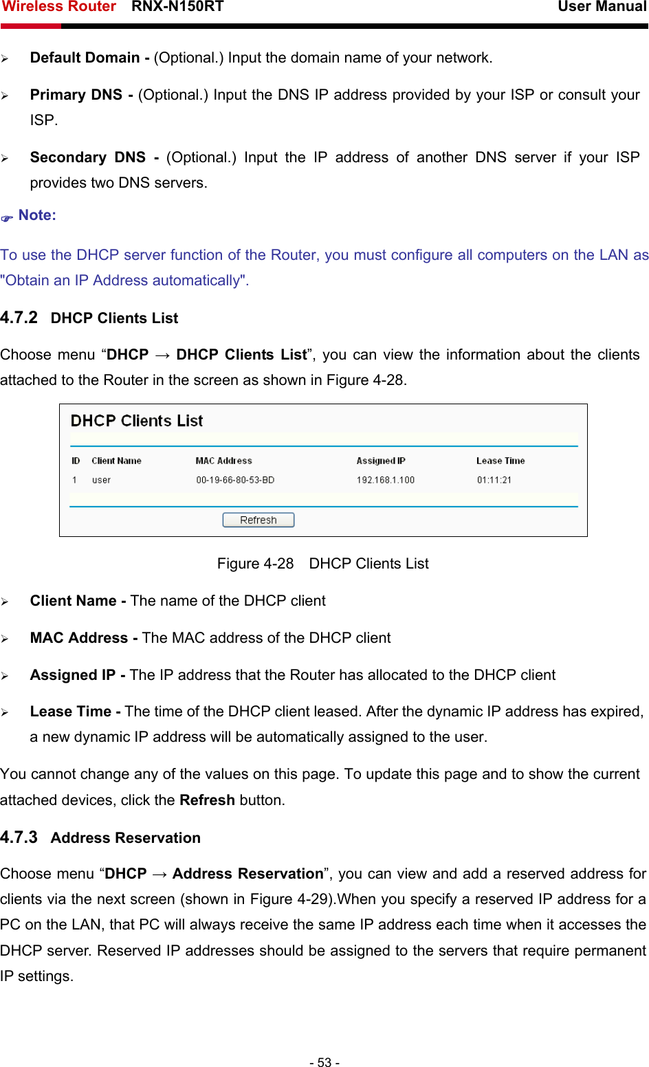 Wireless Router    RNX-N150RT                                                          User Manual   - 53 - ¾ Default Domain - (Optional.) Input the domain name of your network. ¾ Primary DNS - (Optional.) Input the DNS IP address provided by your ISP or consult your ISP. ¾ Secondary DNS - (Optional.) Input the IP address of another DNS server if your ISP provides two DNS servers. ) Note: To use the DHCP server function of the Router, you must configure all computers on the LAN as &quot;Obtain an IP Address automatically&quot;. 4.7.2  DHCP Clients List Choose menu “DHCP  → DHCP Clients List”, you can view the information about the clients attached to the Router in the screen as shown in Figure 4-28.  Figure 4-28    DHCP Clients List ¾ Client Name - The name of the DHCP client   ¾ MAC Address - The MAC address of the DHCP client   ¾ Assigned IP - The IP address that the Router has allocated to the DHCP client ¾ Lease Time - The time of the DHCP client leased. After the dynamic IP address has expired, a new dynamic IP address will be automatically assigned to the user.     You cannot change any of the values on this page. To update this page and to show the current attached devices, click the Refresh button. 4.7.3  Address Reservation Choose menu “DHCP → Address Reservation”, you can view and add a reserved address for clients via the next screen (shown in Figure 4-29).When you specify a reserved IP address for a PC on the LAN, that PC will always receive the same IP address each time when it accesses the DHCP server. Reserved IP addresses should be assigned to the servers that require permanent IP settings.   