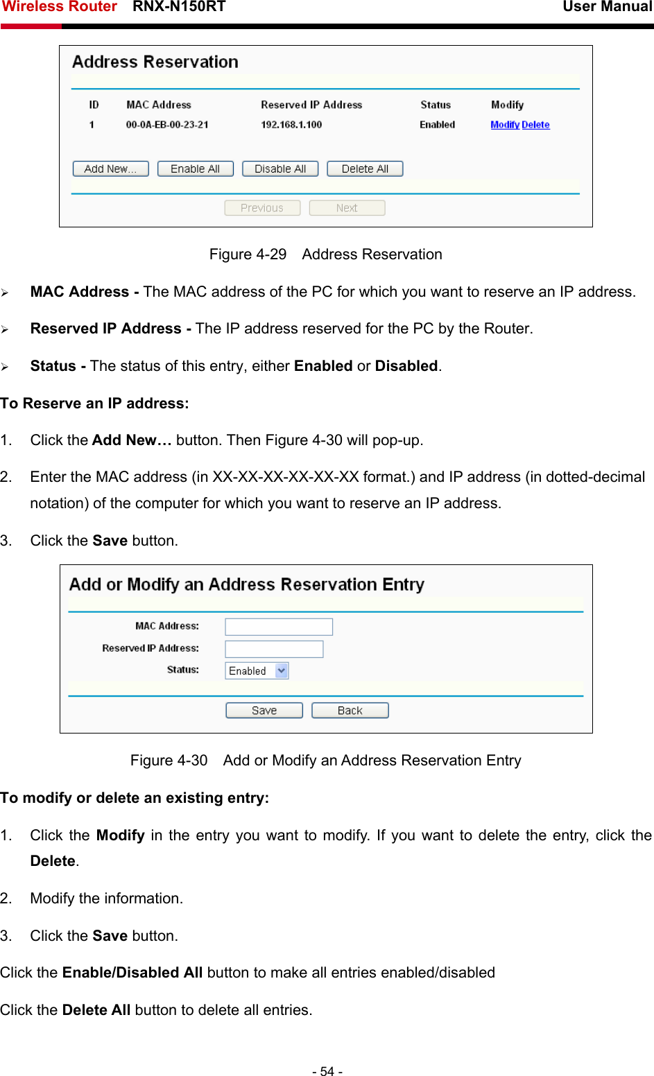 Wireless Router    RNX-N150RT                                                          User Manual   - 54 -  Figure 4-29  Address Reservation ¾ MAC Address - The MAC address of the PC for which you want to reserve an IP address. ¾ Reserved IP Address - The IP address reserved for the PC by the Router. ¾ Status - The status of this entry, either Enabled or Disabled. To Reserve an IP address:  1. Click the Add New… button. Then Figure 4-30 will pop-up. 2.  Enter the MAC address (in XX-XX-XX-XX-XX-XX format.) and IP address (in dotted-decimal notation) of the computer for which you want to reserve an IP address.   3. Click the Save button.    Figure 4-30    Add or Modify an Address Reservation Entry To modify or delete an existing entry: 1. Click the Modify  in the entry you want to modify. If you want to delete the entry, click the Delete. 2.  Modify the information.   3. Click the Save button. Click the Enable/Disabled All button to make all entries enabled/disabled Click the Delete All button to delete all entries. 