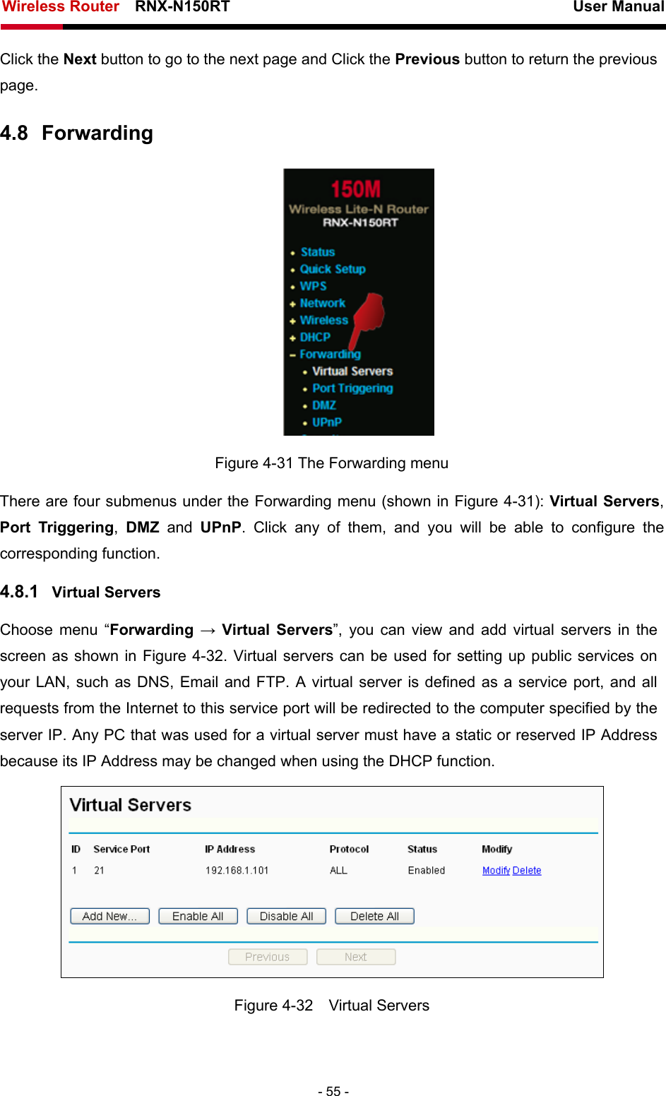Wireless Router    RNX-N150RT                                                          User Manual   - 55 - Click the Next button to go to the next page and Click the Previous button to return the previous page. 4.8  Forwarding  Figure 4-31 The Forwarding menu There are four submenus under the Forwarding menu (shown in Figure 4-31): Virtual Servers, Port Triggering,  DMZ and UPnP. Click any of them, and you will be able to configure the corresponding function. 4.8.1  Virtual Servers Choose menu “Forwarding  → Virtual Servers”, you can view and add virtual servers in the screen as shown in Figure 4-32. Virtual servers can be used for setting up public services on your LAN, such as DNS, Email and FTP. A virtual server is defined as a service port, and all requests from the Internet to this service port will be redirected to the computer specified by the server IP. Any PC that was used for a virtual server must have a static or reserved IP Address because its IP Address may be changed when using the DHCP function.    Figure 4-32  Virtual Servers 