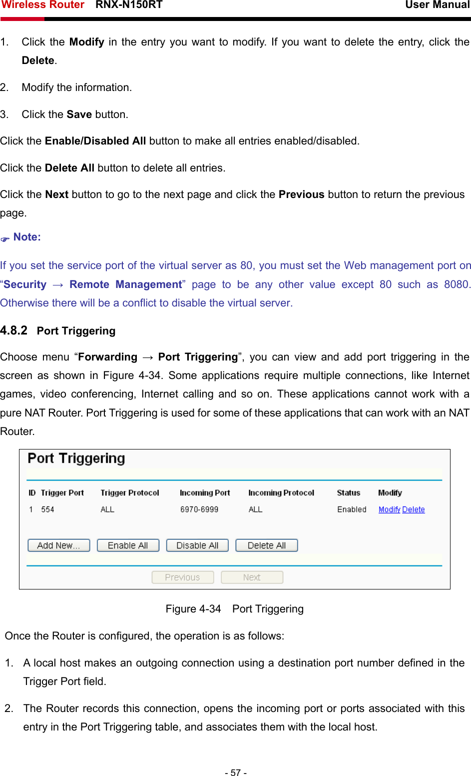 Wireless Router    RNX-N150RT                                                          User Manual   - 57 - 1. Click the Modify  in the entry you want to modify. If you want to delete the entry, click the Delete. 2.  Modify the information.   3. Click the Save button. Click the Enable/Disabled All button to make all entries enabled/disabled. Click the Delete All button to delete all entries. Click the Next button to go to the next page and click the Previous button to return the previous page. ) Note: If you set the service port of the virtual server as 80, you must set the Web management port on “Security  → Remote Management” page to be any other value except 80 such as 8080. Otherwise there will be a conflict to disable the virtual server. 4.8.2  Port Triggering Choose menu “Forwarding  → Port Triggering”, you can view and add port triggering in the screen as shown in Figure 4-34. Some applications require multiple connections, like Internet games, video conferencing, Internet calling and so on. These applications cannot work with a pure NAT Router. Port Triggering is used for some of these applications that can work with an NAT Router.  Figure 4-34  Port Triggering Once the Router is configured, the operation is as follows:   1.  A local host makes an outgoing connection using a destination port number defined in the Trigger Port field.   2.  The Router records this connection, opens the incoming port or ports associated with this entry in the Port Triggering table, and associates them with the local host.   