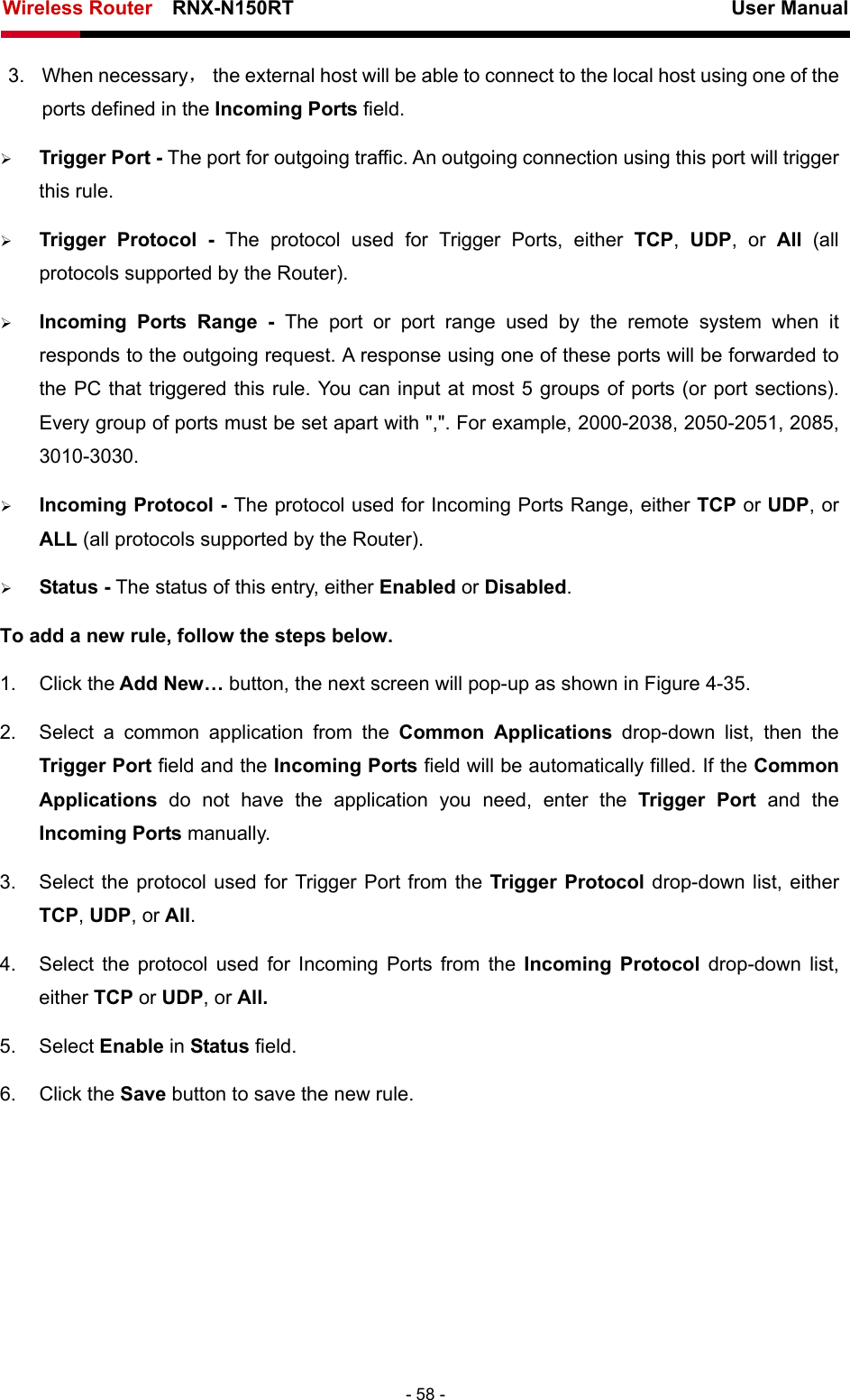 Wireless Router    RNX-N150RT                                                          User Manual   - 58 - 3. When necessary，  the external host will be able to connect to the local host using one of the ports defined in the Incoming Ports field. ¾ Trigger Port - The port for outgoing traffic. An outgoing connection using this port will trigger this rule. ¾ Trigger Protocol - The protocol used for Trigger Ports, either TCP,  UDP, or All  (all protocols supported by the Router). ¾ Incoming Ports Range - The port or port range used by the remote system when it responds to the outgoing request. A response using one of these ports will be forwarded to the PC that triggered this rule. You can input at most 5 groups of ports (or port sections). Every group of ports must be set apart with &quot;,&quot;. For example, 2000-2038, 2050-2051, 2085, 3010-3030. ¾ Incoming Protocol - The protocol used for Incoming Ports Range, either TCP or UDP, or ALL (all protocols supported by the Router). ¾ Status - The status of this entry, either Enabled or Disabled. To add a new rule, follow the steps below.   1. Click the Add New… button, the next screen will pop-up as shown in Figure 4-35. 2.  Select a common application from the Common Applications drop-down list, then the Trigger Port field and the Incoming Ports field will be automatically filled. If the Common Applications  do not have the application you need, enter the Trigger Port and the Incoming Ports manually. 3.  Select the protocol used for Trigger Port from the Trigger Protocol drop-down list, either TCP, UDP, or All. 4.  Select the protocol used for Incoming Ports from the Incoming Protocol drop-down list, either TCP or UDP, or All. 5. Select Enable in Status field.   6. Click the Save button to save the new rule. 