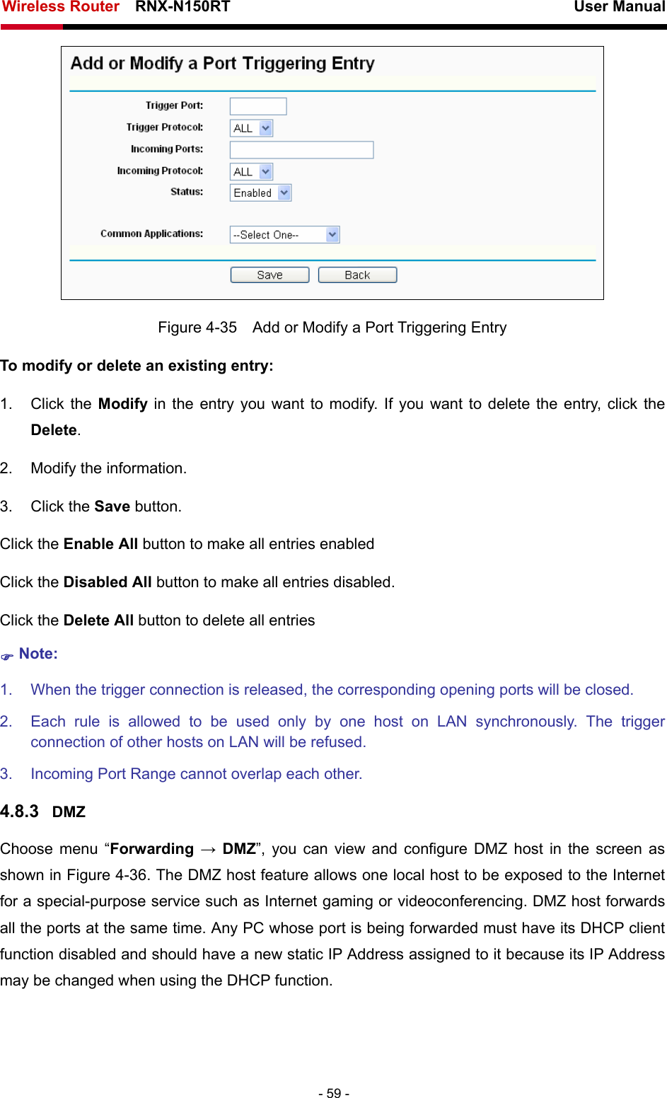 Wireless Router    RNX-N150RT                                                          User Manual   - 59 -  Figure 4-35    Add or Modify a Port Triggering Entry To modify or delete an existing entry: 1. Click the Modify  in the entry you want to modify. If you want to delete the entry, click the Delete. 2.  Modify the information.   3. Click the Save button. Click the Enable All button to make all entries enabled Click the Disabled All button to make all entries disabled. Click the Delete All button to delete all entries ) Note: 1.  When the trigger connection is released, the corresponding opening ports will be closed. 2.  Each rule is allowed to be used only by one host on LAN synchronously. The trigger connection of other hosts on LAN will be refused. 3.  Incoming Port Range cannot overlap each other. 4.8.3  DMZ Choose menu “Forwarding  → DMZ”, you can view and configure DMZ host in the screen as shown in Figure 4-36. The DMZ host feature allows one local host to be exposed to the Internet for a special-purpose service such as Internet gaming or videoconferencing. DMZ host forwards all the ports at the same time. Any PC whose port is being forwarded must have its DHCP client function disabled and should have a new static IP Address assigned to it because its IP Address may be changed when using the DHCP function. 