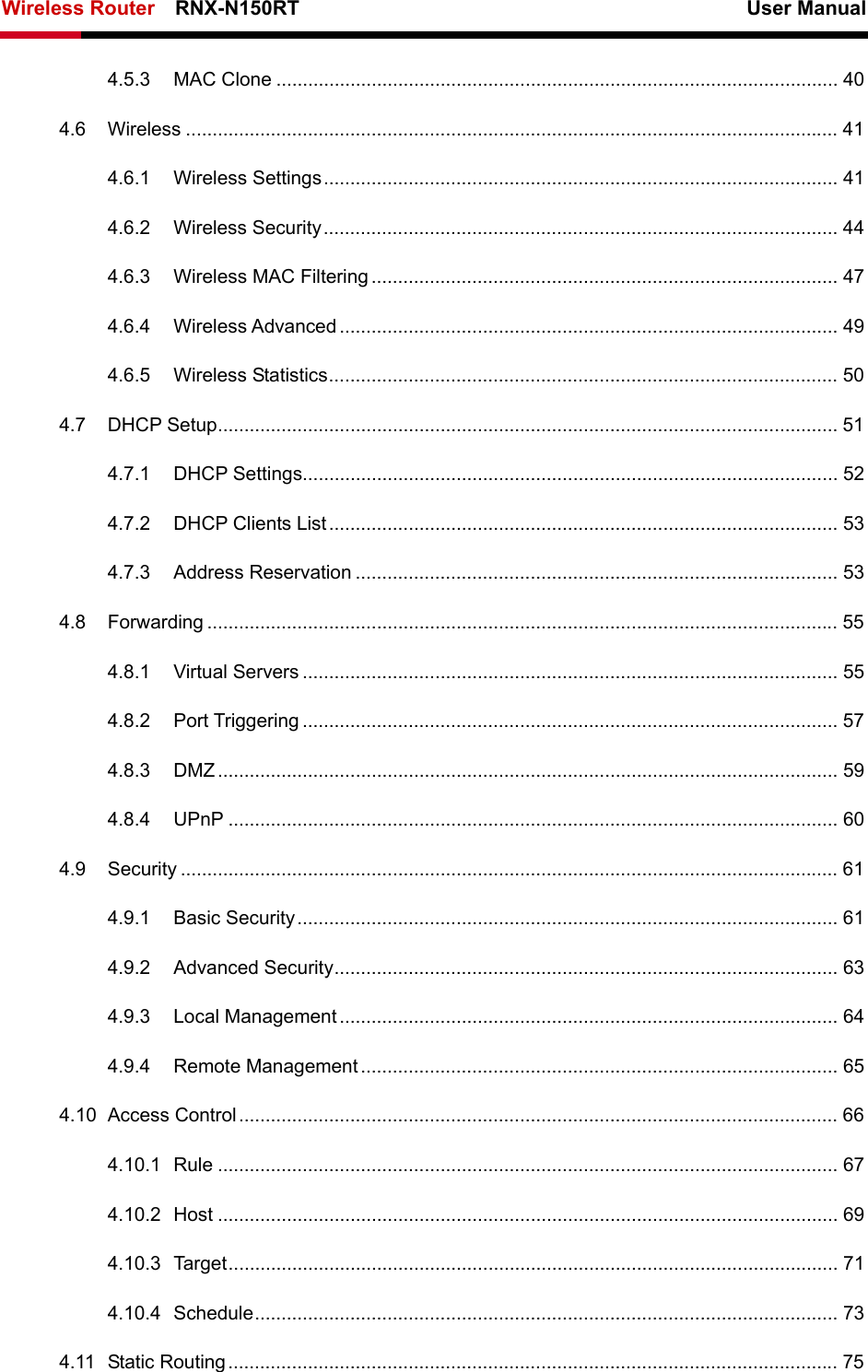 Wireless Router    RNX-N150RT                                                          User Manual    4.5.3 MAC Clone .......................................................................................................... 40 4.6 Wireless ........................................................................................................................... 41 4.6.1 Wireless Settings................................................................................................. 41 4.6.2 Wireless Security................................................................................................. 44 4.6.3 Wireless MAC Filtering ........................................................................................ 47 4.6.4 Wireless Advanced .............................................................................................. 49 4.6.5 Wireless Statistics................................................................................................ 50 4.7 DHCP Setup..................................................................................................................... 51 4.7.1 DHCP Settings..................................................................................................... 52 4.7.2 DHCP Clients List................................................................................................ 53 4.7.3 Address Reservation ........................................................................................... 53 4.8 Forwarding ....................................................................................................................... 55 4.8.1 Virtual Servers ..................................................................................................... 55 4.8.2 Port Triggering ..................................................................................................... 57 4.8.3 DMZ..................................................................................................................... 59 4.8.4 UPnP ................................................................................................................... 60 4.9 Security ............................................................................................................................ 61 4.9.1 Basic Security...................................................................................................... 61 4.9.2 Advanced Security............................................................................................... 63 4.9.3 Local Management .............................................................................................. 64 4.9.4 Remote Management.......................................................................................... 65 4.10 Access Control................................................................................................................. 66 4.10.1 Rule ..................................................................................................................... 67 4.10.2 Host ..................................................................................................................... 69 4.10.3 Target................................................................................................................... 71 4.10.4 Schedule.............................................................................................................. 73 4.11 Static Routing................................................................................................................... 75 