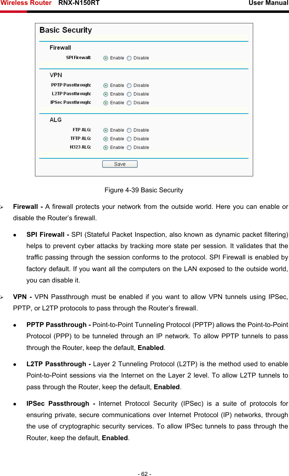 Wireless Router    RNX-N150RT                                                          User Manual   - 62 -  Figure 4-39 Basic Security ¾ Firewall - A firewall protects your network from the outside world. Here you can enable or disable the Router’s firewall. z SPI Firewall - SPI (Stateful Packet Inspection, also known as dynamic packet filtering) helps to prevent cyber attacks by tracking more state per session. It validates that the traffic passing through the session conforms to the protocol. SPI Firewall is enabled by factory default. If you want all the computers on the LAN exposed to the outside world, you can disable it.   ¾ VPN - VPN Passthrough must be enabled if you want to allow VPN tunnels using IPSec, PPTP, or L2TP protocols to pass through the Router’s firewall. z PPTP Passthrough - Point-to-Point Tunneling Protocol (PPTP) allows the Point-to-Point Protocol (PPP) to be tunneled through an IP network. To allow PPTP tunnels to pass through the Router, keep the default, Enabled.  z L2TP Passthrough - Layer 2 Tunneling Protocol (L2TP) is the method used to enable Point-to-Point sessions via the Internet on the Layer 2 level. To allow L2TP tunnels to pass through the Router, keep the default, Enabled. z IPSec Passthrough - Internet Protocol Security (IPSec) is a suite of protocols for ensuring private, secure communications over Internet Protocol (IP) networks, through the use of cryptographic security services. To allow IPSec tunnels to pass through the Router, keep the default, Enabled. 