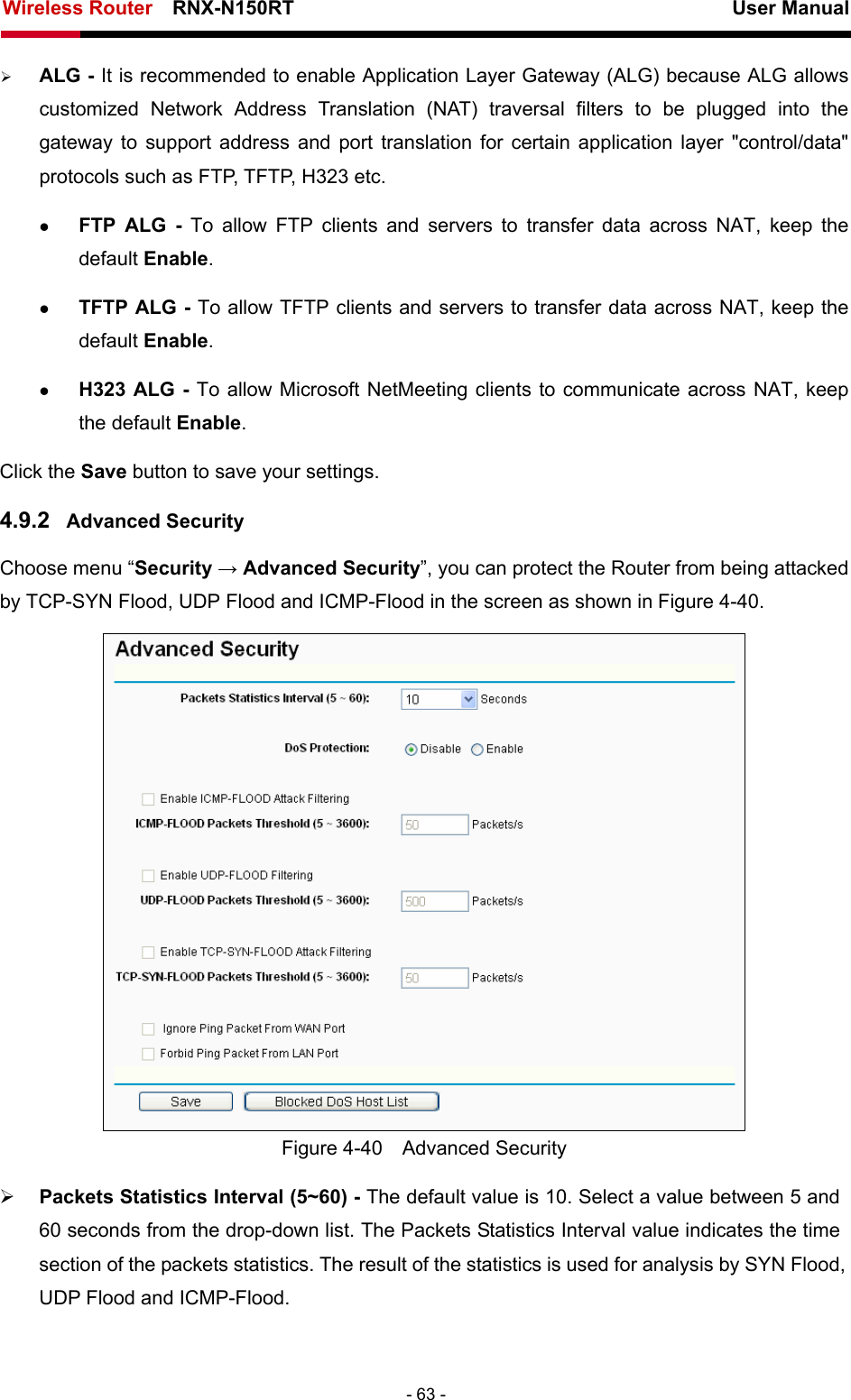 Wireless Router    RNX-N150RT                                                          User Manual   - 63 - ¾ ALG - It is recommended to enable Application Layer Gateway (ALG) because ALG allows customized Network Address Translation (NAT) traversal filters to be plugged into the gateway to support address and port translation for certain application layer &quot;control/data&quot; protocols such as FTP, TFTP, H323 etc.   z FTP ALG - To allow FTP clients and servers to transfer data across NAT, keep the default Enable.   z TFTP ALG - To allow TFTP clients and servers to transfer data across NAT, keep the default Enable. z H323 ALG - To allow Microsoft NetMeeting clients to communicate across NAT, keep the default Enable. Click the Save button to save your settings. 4.9.2  Advanced Security Choose menu “Security → Advanced Security”, you can protect the Router from being attacked by TCP-SYN Flood, UDP Flood and ICMP-Flood in the screen as shown in Figure 4-40.   Figure 4-40  Advanced Security ¾ Packets Statistics Interval (5~60) - The default value is 10. Select a value between 5 and 60 seconds from the drop-down list. The Packets Statistics Interval value indicates the time section of the packets statistics. The result of the statistics is used for analysis by SYN Flood, UDP Flood and ICMP-Flood. 