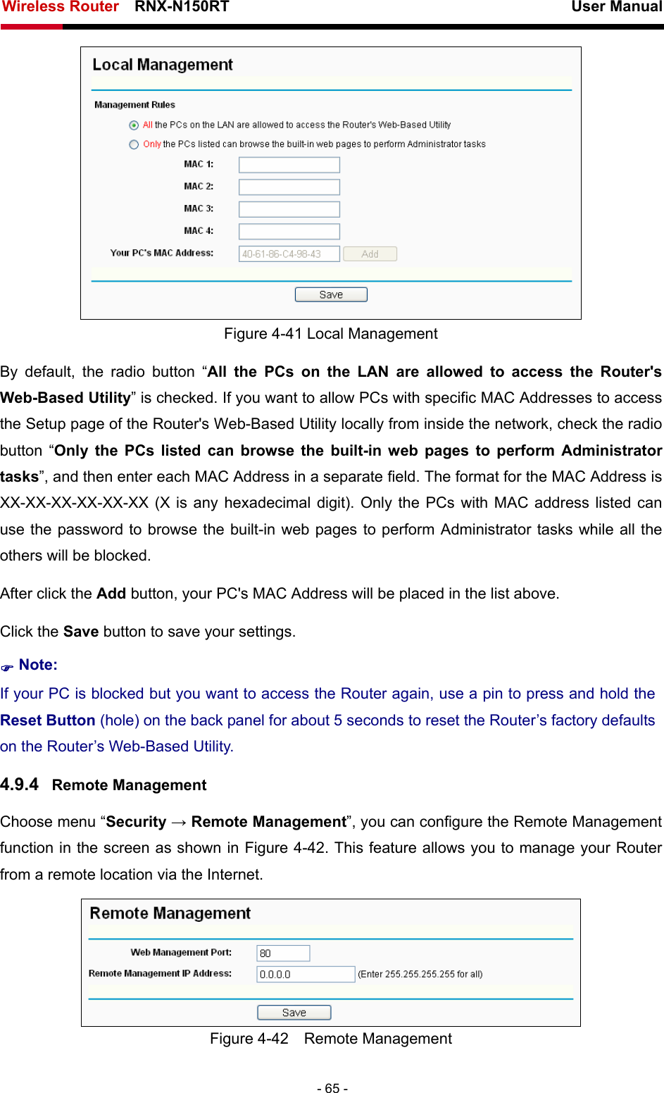 Wireless Router    RNX-N150RT                                                          User Manual   - 65 -  Figure 4-41 Local Management By default, the radio button “All the PCs on the LAN are allowed to access the Router&apos;s Web-Based Utility” is checked. If you want to allow PCs with specific MAC Addresses to access the Setup page of the Router&apos;s Web-Based Utility locally from inside the network, check the radio button “Only the PCs listed can browse the built-in web pages to perform Administrator tasks”, and then enter each MAC Address in a separate field. The format for the MAC Address is XX-XX-XX-XX-XX-XX (X is any hexadecimal digit). Only the PCs with MAC address listed can use the password to browse the built-in web pages to perform Administrator tasks while all the others will be blocked.   After click the Add button, your PC&apos;s MAC Address will be placed in the list above. Click the Save button to save your settings.   ) Note: If your PC is blocked but you want to access the Router again, use a pin to press and hold the Reset Button (hole) on the back panel for about 5 seconds to reset the Router’s factory defaults on the Router’s Web-Based Utility. 4.9.4  Remote Management Choose menu “Security → Remote Management”, you can configure the Remote Management function in the screen as shown in Figure 4-42. This feature allows you to manage your Router from a remote location via the Internet.  Figure 4-42  Remote Management 