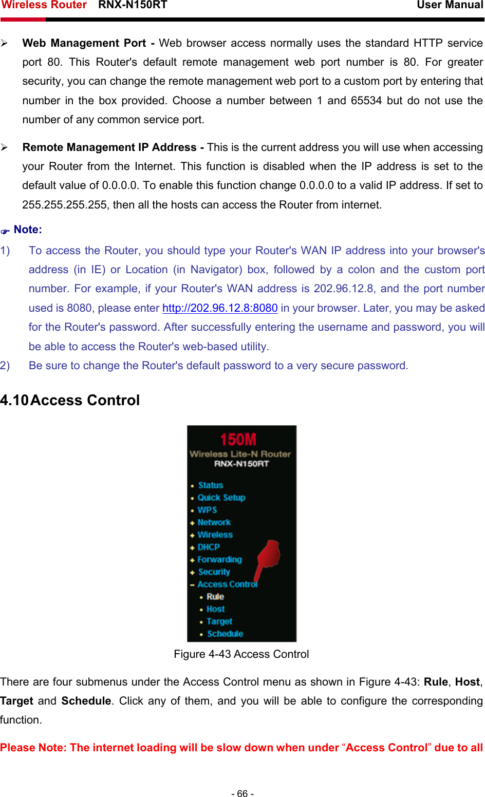 Wireless Router    RNX-N150RT                                                          User Manual   - 66 - ¾ Web Management Port - Web browser access normally uses the standard HTTP service port 80. This Router&apos;s default remote management web port number is 80. For greater security, you can change the remote management web port to a custom port by entering that number in the box provided. Choose a number between 1 and 65534 but do not use the number of any common service port.   ¾ Remote Management IP Address - This is the current address you will use when accessing your Router from the Internet. This function is disabled when the IP address is set to the default value of 0.0.0.0. To enable this function change 0.0.0.0 to a valid IP address. If set to 255.255.255.255, then all the hosts can access the Router from internet.   ) Note: 1)  To access the Router, you should type your Router&apos;s WAN IP address into your browser&apos;s address (in IE) or Location (in Navigator) box, followed by a colon and the custom port number. For example, if your Router&apos;s WAN address is 202.96.12.8, and the port number used is 8080, please enter http://202.96.12.8:8080 in your browser. Later, you may be asked for the Router&apos;s password. After successfully entering the username and password, you will be able to access the Router&apos;s web-based utility. 2)  Be sure to change the Router&apos;s default password to a very secure password. 4.10 Access Control  Figure 4-43 Access Control There are four submenus under the Access Control menu as shown in Figure 4-43: Rule, Host, Target and Schedule. Click any of them, and you will be able to configure the corresponding function. Please Note: The internet loading will be slow down when under “Access Control” due to all 