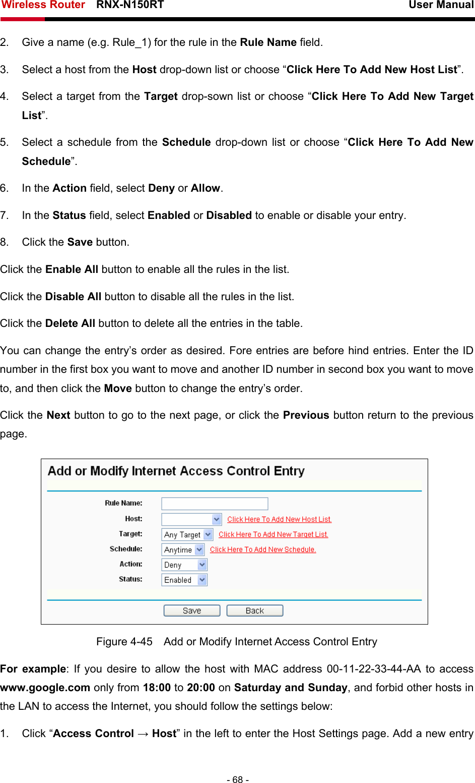 Wireless Router    RNX-N150RT                                                          User Manual   - 68 - 2.  Give a name (e.g. Rule_1) for the rule in the Rule Name field. 3.  Select a host from the Host drop-down list or choose “Click Here To Add New Host List”. 4.  Select a target from the Target drop-sown list or choose “Click Here To Add New Target List”. 5.  Select a schedule from the Schedule  drop-down list or choose “Click Here To Add New Schedule”. 6. In the Action field, select Deny or Allow. 7. In the Status field, select Enabled or Disabled to enable or disable your entry. 8. Click the Save button. Click the Enable All button to enable all the rules in the list. Click the Disable All button to disable all the rules in the list. Click the Delete All button to delete all the entries in the table. You can change the entry’s order as desired. Fore entries are before hind entries. Enter the ID number in the first box you want to move and another ID number in second box you want to move to, and then click the Move button to change the entry’s order. Click the Next button to go to the next page, or click the Previous button return to the previous page.  Figure 4-45    Add or Modify Internet Access Control Entry For example: If you desire to allow the host with MAC address 00-11-22-33-44-AA to access www.google.com only from 18:00 to 20:00 on Saturday and Sunday, and forbid other hosts in the LAN to access the Internet, you should follow the settings below:   1. Click “Access Control → Host” in the left to enter the Host Settings page. Add a new entry 