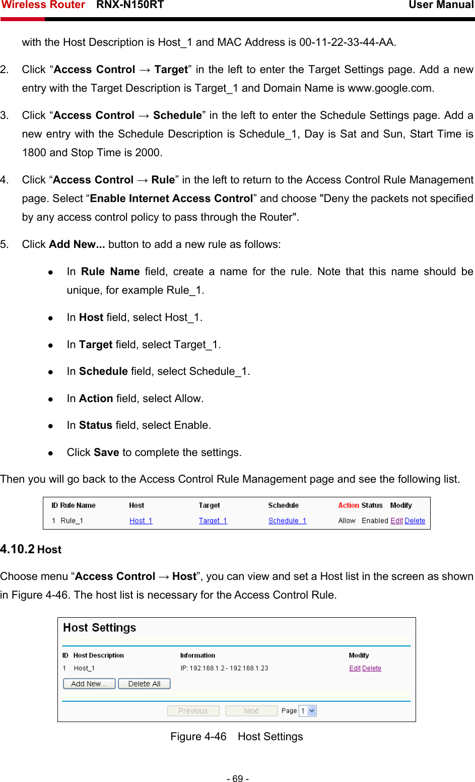 Wireless Router    RNX-N150RT                                                          User Manual   - 69 - with the Host Description is Host_1 and MAC Address is 00-11-22-33-44-AA.   2. Click “Access Control → Target” in the left to enter the Target Settings page. Add a new entry with the Target Description is Target_1 and Domain Name is www.google.com.   3. Click “Access Control → Schedule” in the left to enter the Schedule Settings page. Add a new entry with the Schedule Description is Schedule_1, Day is Sat and Sun, Start Time is 1800 and Stop Time is 2000.   4. Click “Access Control → Rule” in the left to return to the Access Control Rule Management page. Select “Enable Internet Access Control” and choose &quot;Deny the packets not specified by any access control policy to pass through the Router&quot;. 5. Click Add New... button to add a new rule as follows:   z In  Rule Name field, create a name for the rule. Note that this name should be unique, for example Rule_1.   z In Host field, select Host_1.   z In Target field, select Target_1.   z In Schedule field, select Schedule_1.   z In Action field, select Allow.   z In Status field, select Enable.   z Click Save to complete the settings. Then you will go back to the Access Control Rule Management page and see the following list.  4.10.2 Host Choose menu “Access Control → Host”, you can view and set a Host list in the screen as shown in Figure 4-46. The host list is necessary for the Access Control Rule.  Figure 4-46  Host Settings 