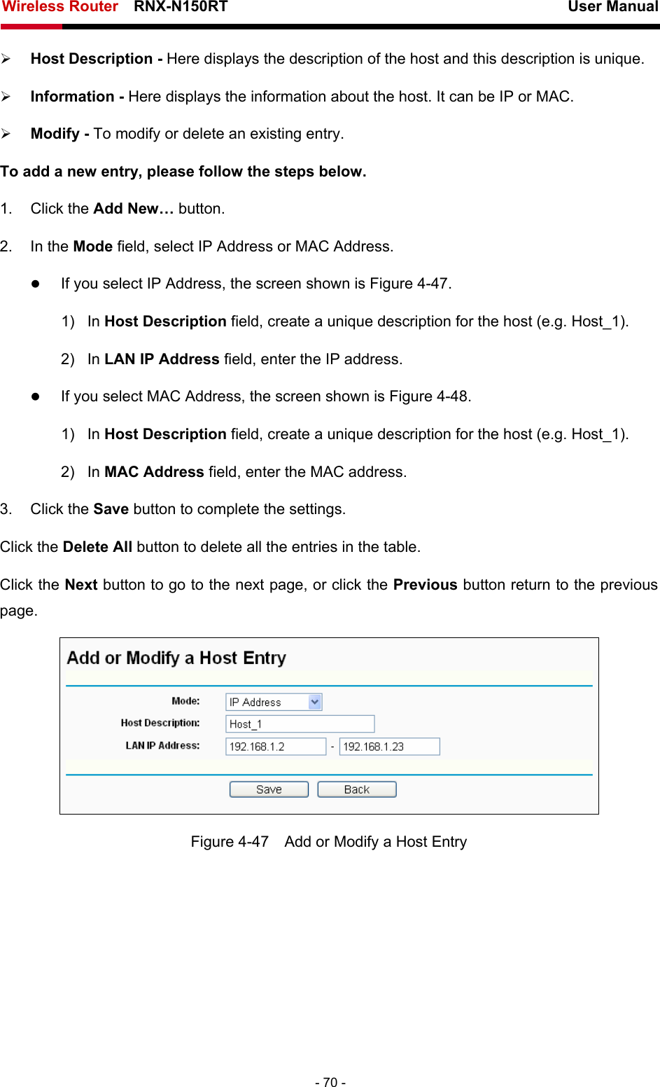 Wireless Router    RNX-N150RT                                                          User Manual   - 70 - ¾ Host Description - Here displays the description of the host and this description is unique.   ¾ Information - Here displays the information about the host. It can be IP or MAC.   ¾ Modify - To modify or delete an existing entry.   To add a new entry, please follow the steps below. 1. Click the Add New… button. 2. In the Mode field, select IP Address or MAC Address. z If you select IP Address, the screen shown is Figure 4-47.  1) In Host Description field, create a unique description for the host (e.g. Host_1).   2) In LAN IP Address field, enter the IP address. z If you select MAC Address, the screen shown is Figure 4-48.  1) In Host Description field, create a unique description for the host (e.g. Host_1). 2) In MAC Address field, enter the MAC address. 3. Click the Save button to complete the settings. Click the Delete All button to delete all the entries in the table. Click the Next button to go to the next page, or click the Previous button return to the previous page.  Figure 4-47    Add or Modify a Host Entry 