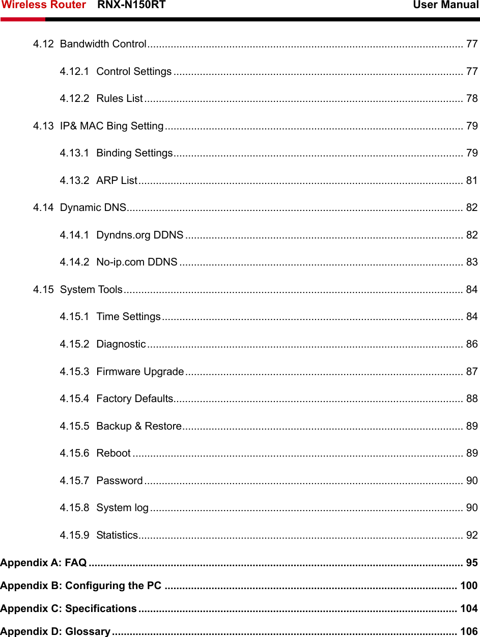 Wireless Router    RNX-N150RT                                                          User Manual    4.12 Bandwidth Control............................................................................................................ 77 4.12.1 Control Settings ................................................................................................... 77 4.12.2 Rules List............................................................................................................. 78 4.13 IP&amp; MAC Bing Setting...................................................................................................... 79 4.13.1 Binding Settings................................................................................................... 79 4.13.2 ARP List............................................................................................................... 81 4.14 Dynamic DNS................................................................................................................... 82 4.14.1 Dyndns.org DDNS ............................................................................................... 82 4.14.2 No-ip.com DDNS ................................................................................................. 83 4.15 System Tools....................................................................................................................84 4.15.1 Time Settings....................................................................................................... 84 4.15.2 Diagnostic............................................................................................................ 86 4.15.3 Firmware Upgrade............................................................................................... 87 4.15.4 Factory Defaults................................................................................................... 88 4.15.5 Backup &amp; Restore................................................................................................ 89 4.15.6 Reboot ................................................................................................................. 89 4.15.7 Password............................................................................................................. 90 4.15.8 System log........................................................................................................... 90 4.15.9 Statistics............................................................................................................... 92 Appendix A: FAQ ................................................................................................................................ 95 Appendix B: Configuring the PC .................................................................................................... 100 Appendix C: Specifications ............................................................................................................. 104 Appendix D: Glossary ...................................................................................................................... 106  