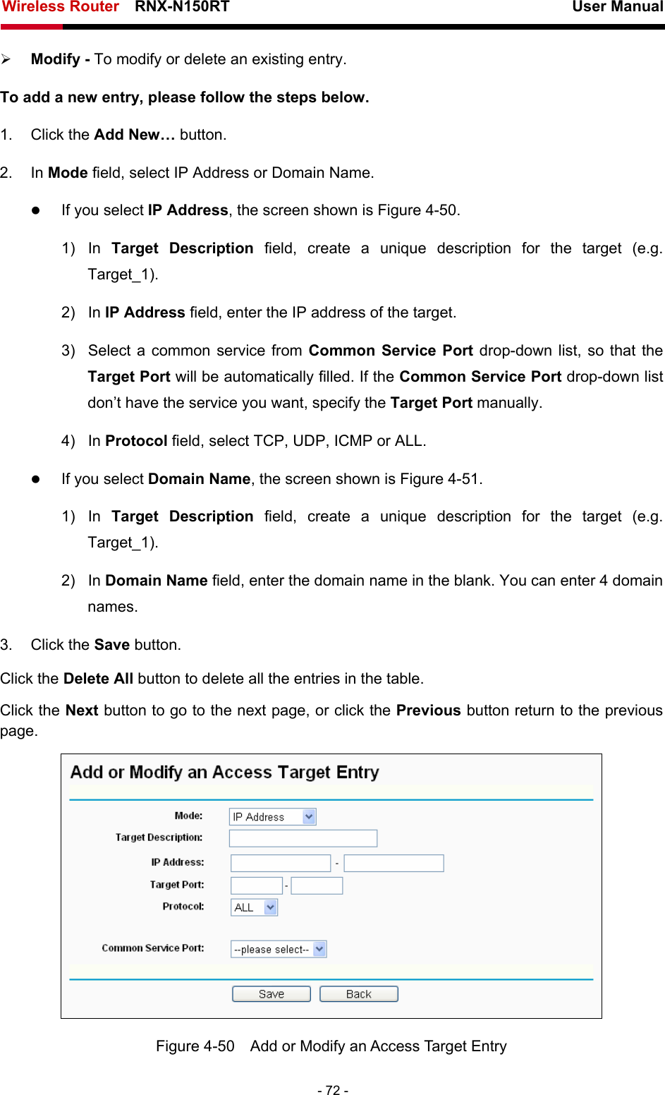 Wireless Router    RNX-N150RT                                                          User Manual   - 72 - ¾ Modify - To modify or delete an existing entry. To add a new entry, please follow the steps below. 1. Click the Add New… button. 2. In Mode field, select IP Address or Domain Name. z If you select IP Address, the screen shown is Figure 4-50.  1) In Target Description field, create a unique description for the target (e.g. Target_1). 2) In IP Address field, enter the IP address of the target. 3)  Select a common service from Common Service Port drop-down list, so that the Target Port will be automatically filled. If the Common Service Port drop-down list don’t have the service you want, specify the Target Port manually. 4) In Protocol field, select TCP, UDP, ICMP or ALL.  z If you select Domain Name, the screen shown is Figure 4-51. 1) In Target Description field, create a unique description for the target (e.g. Target_1). 2) In Domain Name field, enter the domain name in the blank. You can enter 4 domain names. 3. Click the Save button. Click the Delete All button to delete all the entries in the table. Click the Next button to go to the next page, or click the Previous button return to the previous page.  Figure 4-50    Add or Modify an Access Target Entry 