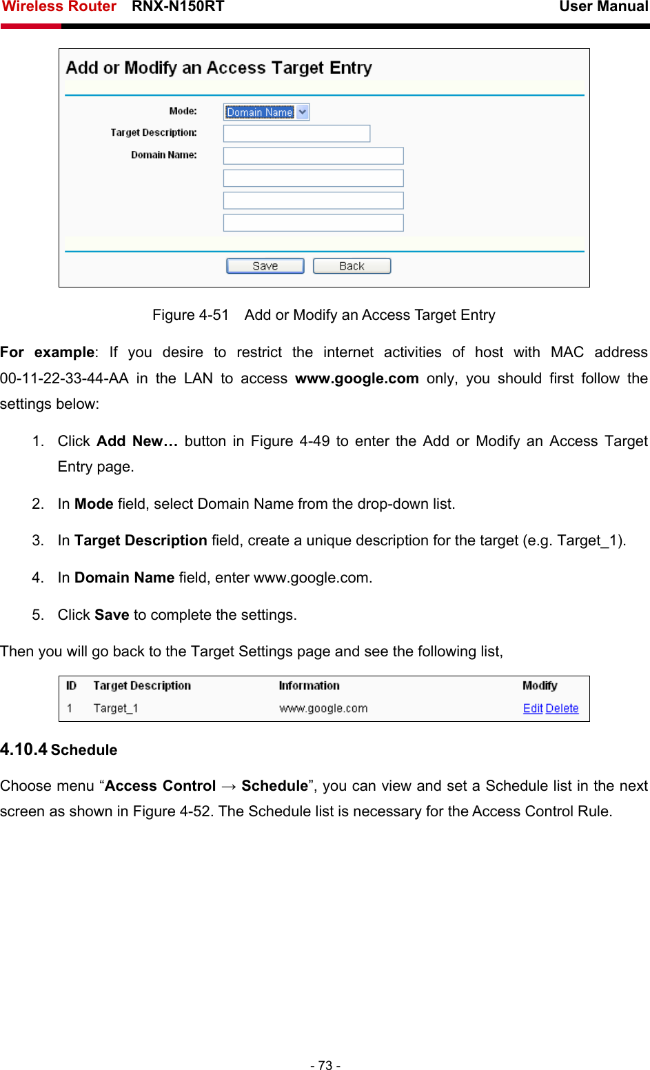 Wireless Router    RNX-N150RT                                                          User Manual   - 73 -  Figure 4-51    Add or Modify an Access Target Entry For example: If you desire to restrict the internet activities of host with MAC address 00-11-22-33-44-AA in the LAN to access www.google.com only, you should first follow the settings below: 1. Click Add New… button in Figure 4-49 to enter the Add or Modify an Access Target Entry page.   2. In Mode field, select Domain Name from the drop-down list.   3. In Target Description field, create a unique description for the target (e.g. Target_1).   4. In Domain Name field, enter www.google.com.   5. Click Save to complete the settings.   Then you will go back to the Target Settings page and see the following list,  4.10.4 Schedule Choose menu “Access Control → Schedule”, you can view and set a Schedule list in the next screen as shown in Figure 4-52. The Schedule list is necessary for the Access Control Rule. 