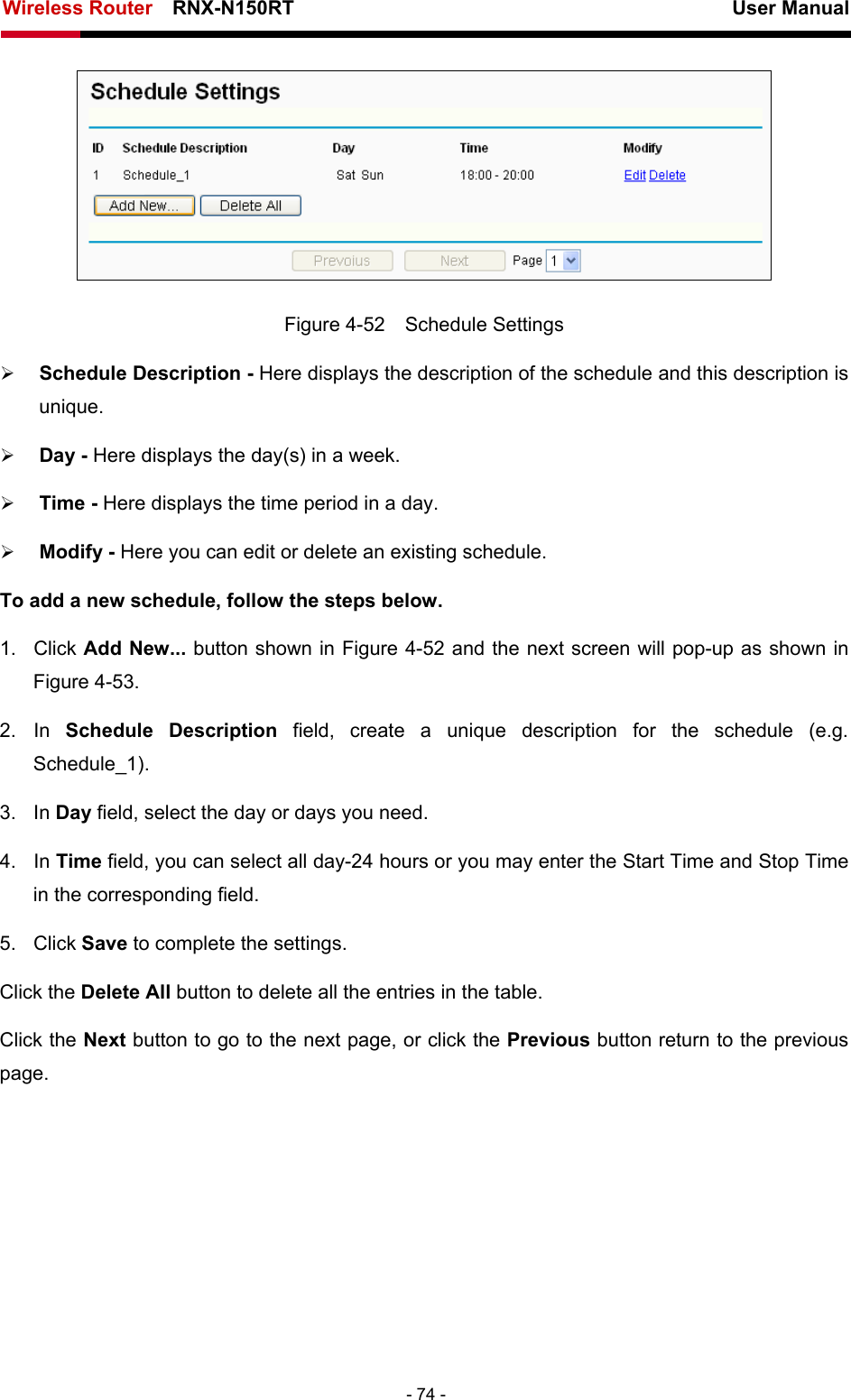 Wireless Router    RNX-N150RT                                                          User Manual   - 74 -  Figure 4-52  Schedule Settings ¾ Schedule Description - Here displays the description of the schedule and this description is unique.  ¾ Day - Here displays the day(s) in a week.   ¾ Time - Here displays the time period in a day.   ¾ Modify - Here you can edit or delete an existing schedule.   To add a new schedule, follow the steps below. 1. Click Add New... button shown in Figure 4-52 and the next screen will pop-up as shown in Figure 4-53.  2. In Schedule Description field, create a unique description for the schedule (e.g. Schedule_1).  3. In Day field, select the day or days you need.   4. In Time field, you can select all day-24 hours or you may enter the Start Time and Stop Time in the corresponding field. 5. Click Save to complete the settings.   Click the Delete All button to delete all the entries in the table. Click the Next button to go to the next page, or click the Previous button return to the previous page. 