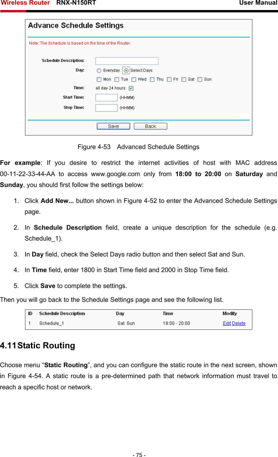 Wireless Router    RNX-N150RT                                                          User Manual   - 75 -  Figure 4-53    Advanced Schedule Settings For example: If you desire to restrict the internet activities of host with MAC address 00-11-22-33-44-AA to access www.google.com only from 18:00 to 20:00 on Saturday  and Sunday, you should first follow the settings below: 1. Click Add New... button shown in Figure 4-52 to enter the Advanced Schedule Settings page. 2. In Schedule Description field, create a unique description for the schedule (e.g. Schedule_1).  3. In Day field, check the Select Days radio button and then select Sat and Sun.   4. In Time field, enter 1800 in Start Time field and 2000 in Stop Time field.   5. Click Save to complete the settings.   Then you will go back to the Schedule Settings page and see the following list.  4.11 Static Routing Choose menu “Static Routing”, and you can configure the static route in the next screen, shown in  Figure 4-54. A static route is a pre-determined path that network information must travel to reach a specific host or network. 