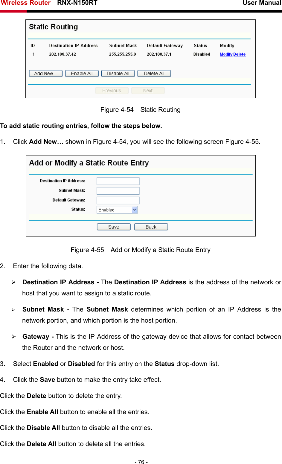 Wireless Router    RNX-N150RT                                                          User Manual   - 76 -  Figure 4-54  Static Routing To add static routing entries, follow the steps below. 1. Click Add New… shown in Figure 4-54, you will see the following screen Figure 4-55.   Figure 4-55    Add or Modify a Static Route Entry 2.  Enter the following data. ¾ Destination IP Address - The Destination IP Address is the address of the network or host that you want to assign to a static route. ¾ Subnet Mask - The Subnet Mask determines which portion of an IP Address is the network portion, and which portion is the host portion. ¾ Gateway - This is the IP Address of the gateway device that allows for contact between the Router and the network or host. 3. Select Enabled or Disabled for this entry on the Status drop-down list. 4. Click the Save button to make the entry take effect. Click the Delete button to delete the entry. Click the Enable All button to enable all the entries. Click the Disable All button to disable all the entries. Click the Delete All button to delete all the entries. 