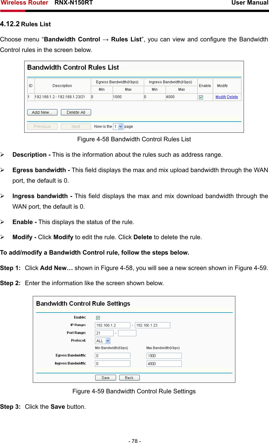 Wireless Router    RNX-N150RT                                                          User Manual   - 78 - 4.12.2 Rules List Choose menu “Bandwidth Control → Rules List”, you can view and configure the Bandwidth Control rules in the screen below.  Figure 4-58 Bandwidth Control Rules List ¾ Description - This is the information about the rules such as address range. ¾ Egress bandwidth - This field displays the max and mix upload bandwidth through the WAN port, the default is 0. ¾ Ingress bandwidth - This field displays the max and mix download bandwidth through the WAN port, the default is 0. ¾ Enable - This displays the status of the rule. ¾ Modify - Click Modify to edit the rule. Click Delete to delete the rule. To add/modify a Bandwidth Control rule, follow the steps below. Step 1:  Click Add New… shown in Figure 4-58, you will see a new screen shown in Figure 4-59. Step 2:  Enter the information like the screen shown below.  Figure 4-59 Bandwidth Control Rule Settings Step 3:  Click the Save button. 
