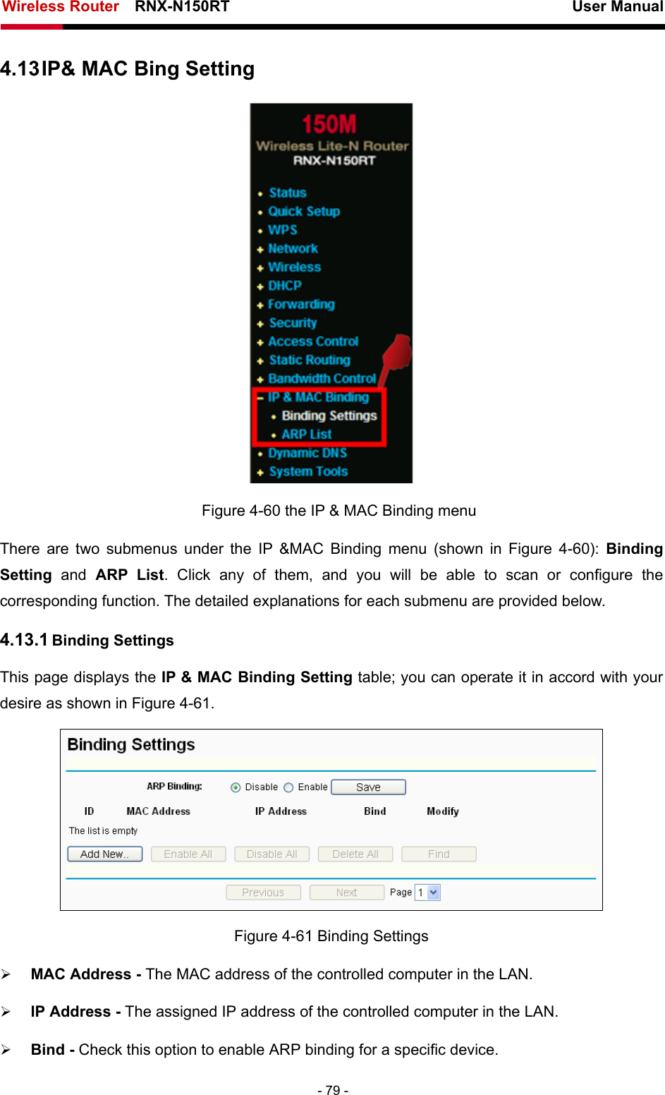 Wireless Router    RNX-N150RT                                                          User Manual   - 79 - 4.13 IP&amp; MAC Bing Setting  Figure 4-60 the IP &amp; MAC Binding menu There are two submenus under the IP &amp;MAC Binding menu (shown in Figure 4-60):  Binding Setting  and ARP List. Click any of them, and you will be able to scan or configure the corresponding function. The detailed explanations for each submenu are provided below. 4.13.1 Binding Settings This page displays the IP &amp; MAC Binding Setting table; you can operate it in accord with your desire as shown in Figure 4-61.   Figure 4-61 Binding Settings ¾ MAC Address - The MAC address of the controlled computer in the LAN.   ¾ IP Address - The assigned IP address of the controlled computer in the LAN.   ¾ Bind - Check this option to enable ARP binding for a specific device.   