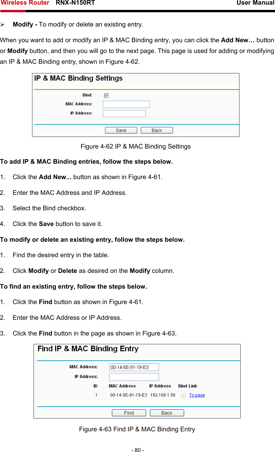 Wireless Router    RNX-N150RT                                                          User Manual   - 80 - ¾ Modify - To modify or delete an existing entry.   When you want to add or modify an IP &amp; MAC Binding entry, you can click the Add New… button or Modify button, and then you will go to the next page. This page is used for adding or modifying an IP &amp; MAC Binding entry, shown in Figure 4-62.   Figure 4-62 IP &amp; MAC Binding Settings To add IP &amp; MAC Binding entries, follow the steps below. 1. Click the Add New... button as shown in Figure 4-61.  2.  Enter the MAC Address and IP Address. 3.  Select the Bind checkbox.   4. Click the Save button to save it. To modify or delete an existing entry, follow the steps below. 1.  Find the desired entry in the table.   2. Click Modify or Delete as desired on the Modify column.   To find an existing entry, follow the steps below. 1. Click the Find button as shown in Figure 4-61. 2.  Enter the MAC Address or IP Address. 3. Click the Find button in the page as shown in Figure 4-63.  Figure 4-63 Find IP &amp; MAC Binding Entry 
