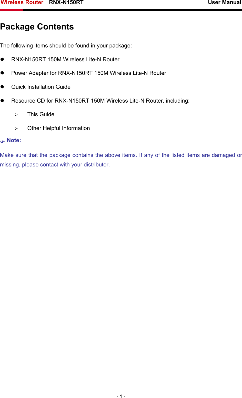Wireless Router    RNX-N150RT                                                          User Manual   - 1 - Package Contents The following items should be found in your package: z  RNX-N150RT 150M Wireless Lite-N Router z  Power Adapter for RNX-N150RT 150M Wireless Lite-N Router z  Quick Installation Guide z  Resource CD for RNX-N150RT 150M Wireless Lite-N Router, including: ¾ This Guide ¾ Other Helpful Information ) Note: Make sure that the package contains the above items. If any of the listed items are damaged or missing, please contact with your distributor.   