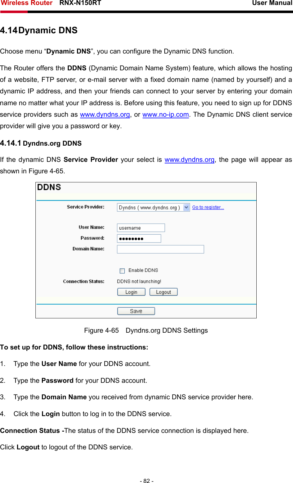 Wireless Router    RNX-N150RT                                                          User Manual   - 82 - 4.14 Dynamic DNS Choose menu “Dynamic DNS”, you can configure the Dynamic DNS function.   The Router offers the DDNS (Dynamic Domain Name System) feature, which allows the hosting of a website, FTP server, or e-mail server with a fixed domain name (named by yourself) and a dynamic IP address, and then your friends can connect to your server by entering your domain name no matter what your IP address is. Before using this feature, you need to sign up for DDNS service providers such as www.dyndns.org, or www.no-ip.com. The Dynamic DNS client service provider will give you a password or key. 4.14.1 Dyndns.org DDNS If the dynamic DNS Service Provider your select is www.dyndns.org, the page will appear as shown in Figure 4-65.  Figure 4-65    Dyndns.org DDNS Settings To set up for DDNS, follow these instructions: 1. Type the User Name for your DDNS account.   2. Type the Password for your DDNS account.   3. Type the Domain Name you received from dynamic DNS service provider here.   4. Click the Login button to log in to the DDNS service. Connection Status -The status of the DDNS service connection is displayed here. Click Logout to logout of the DDNS service.   