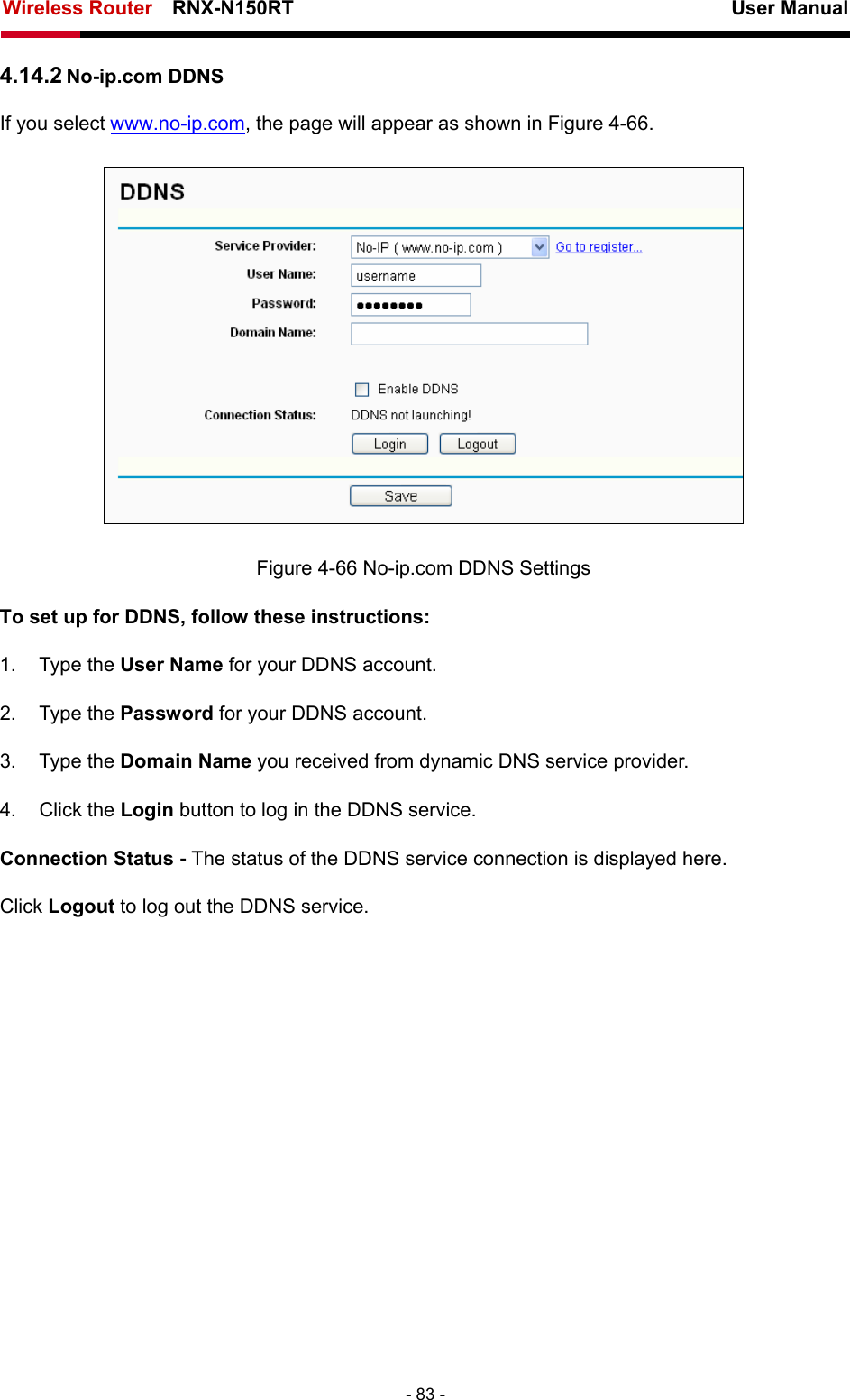 Wireless Router    RNX-N150RT                                                          User Manual   - 83 - 4.14.2 No-ip.com DDNS If you select www.no-ip.com, the page will appear as shown in Figure 4-66.  Figure 4-66 No-ip.com DDNS Settings To set up for DDNS, follow these instructions: 1. Type the User Name for your DDNS account.   2. Type the Password for your DDNS account.   3. Type the Domain Name you received from dynamic DNS service provider. 4. Click the Login button to log in the DDNS service. Connection Status - The status of the DDNS service connection is displayed here. Click Logout to log out the DDNS service. 