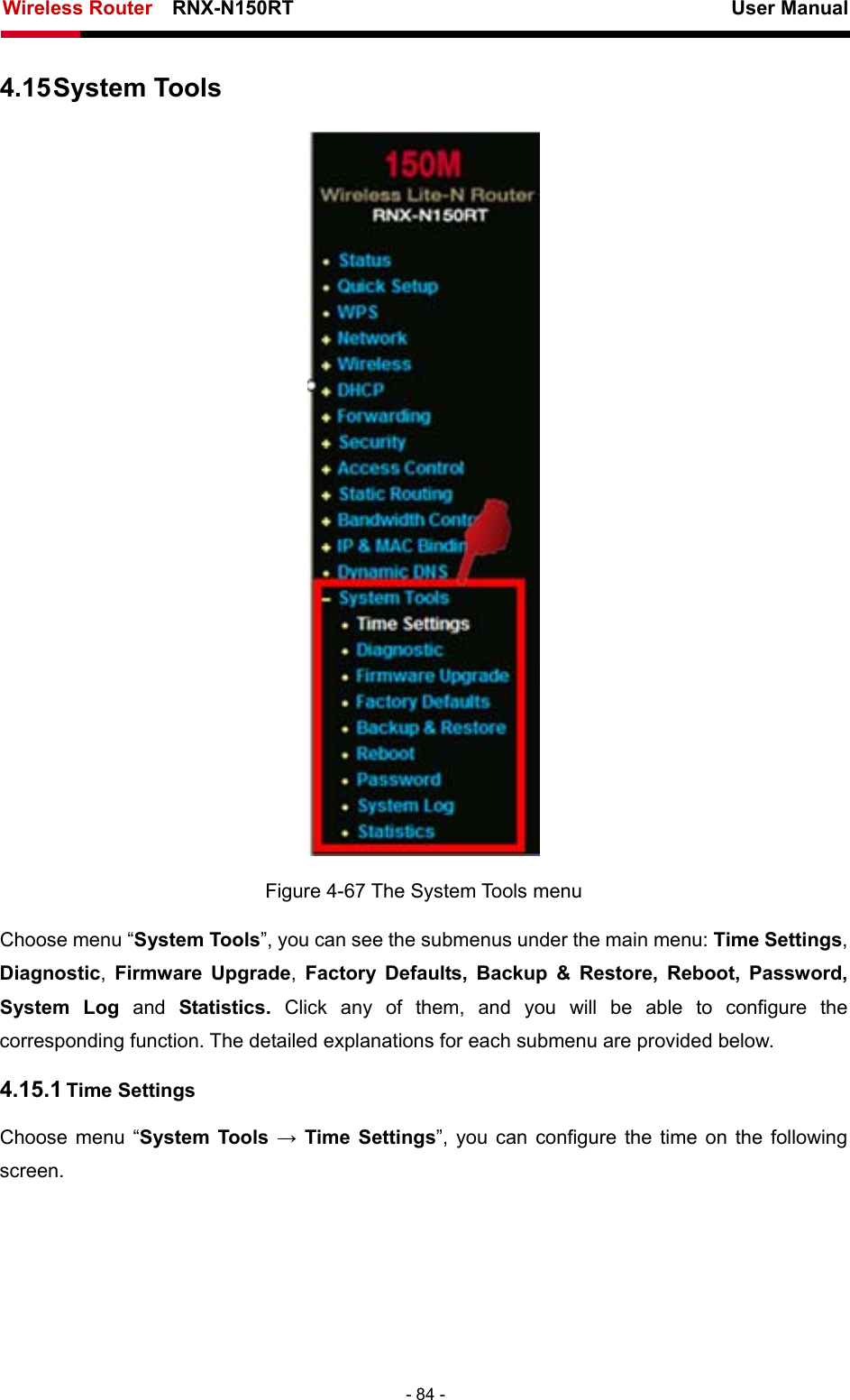 Wireless Router    RNX-N150RT                                                          User Manual   - 84 - 4.15 System Tools  Figure 4-67 The System Tools menu Choose menu “System Tools”, you can see the submenus under the main menu: Time Settings, Diagnostic,  Firmware Upgrade,  Factory Defaults, Backup &amp; Restore, Reboot, Password, System Log and  Statistics.  Click any of them, and you will be able to configure the corresponding function. The detailed explanations for each submenu are provided below. 4.15.1 Time Settings Choose menu “System Tools → Time Settings”, you can configure the time on the following screen. 