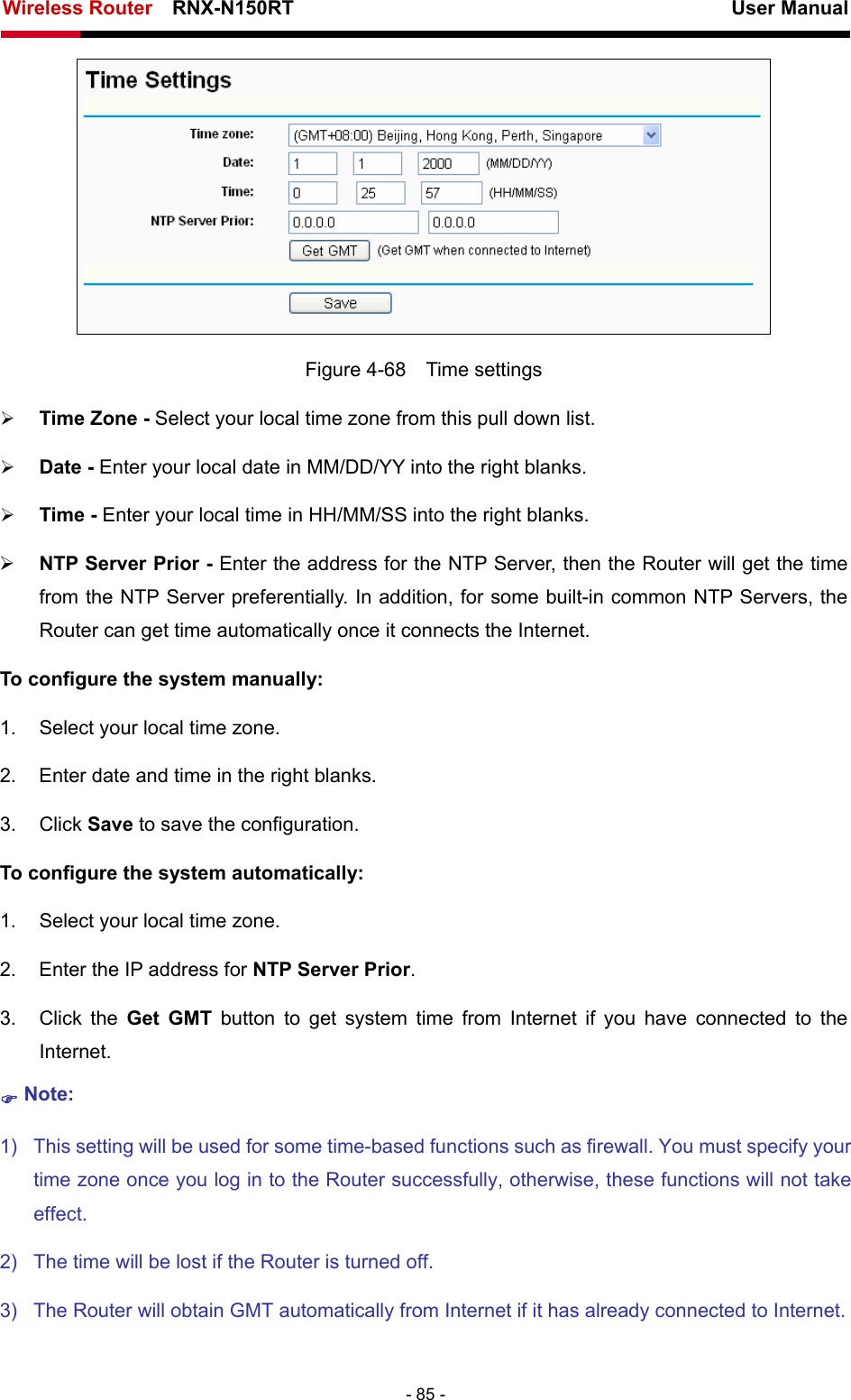 Wireless Router    RNX-N150RT                                                          User Manual   - 85 -  Figure 4-68  Time settings ¾ Time Zone - Select your local time zone from this pull down list. ¾ Date - Enter your local date in MM/DD/YY into the right blanks. ¾ Time - Enter your local time in HH/MM/SS into the right blanks. ¾ NTP Server Prior - Enter the address for the NTP Server, then the Router will get the time from the NTP Server preferentially. In addition, for some built-in common NTP Servers, the Router can get time automatically once it connects the Internet. To configure the system manually: 1.  Select your local time zone. 2.  Enter date and time in the right blanks. 3. Click Save to save the configuration. To configure the system automatically: 1.  Select your local time zone. 2.  Enter the IP address for NTP Server Prior. 3. Click the Get GMT button to get system time from Internet if you have connected to the Internet. ) Note: 1)  This setting will be used for some time-based functions such as firewall. You must specify your time zone once you log in to the Router successfully, otherwise, these functions will not take effect.  2)  The time will be lost if the Router is turned off.   3)  The Router will obtain GMT automatically from Internet if it has already connected to Internet. 
