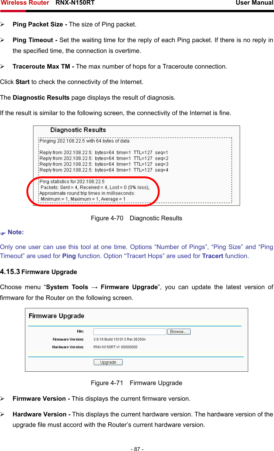 Wireless Router    RNX-N150RT                                                          User Manual   - 87 - ¾ Ping Packet Size - The size of Ping packet. ¾ Ping Timeout - Set the waiting time for the reply of each Ping packet. If there is no reply in the specified time, the connection is overtime.   ¾ Traceroute Max TM - The max number of hops for a Traceroute connection. Click Start to check the connectivity of the Internet.   The Diagnostic Results page displays the result of diagnosis. If the result is similar to the following screen, the connectivity of the Internet is fine.  Figure 4-70  Diagnostic Results ) Note: Only one user can use this tool at one time. Options “Number of Pings”, “Ping Size” and “Ping Timeout” are used for Ping function. Option “Tracert Hops” are used for Tracert function. 4.15.3 Firmware Upgrade Choose menu “System Tools → Firmware Upgrade”, you can update the latest version of firmware for the Router on the following screen.  Figure 4-71  Firmware Upgrade ¾ Firmware Version - This displays the current firmware version. ¾ Hardware Version - This displays the current hardware version. The hardware version of the upgrade file must accord with the Router’s current hardware version. 