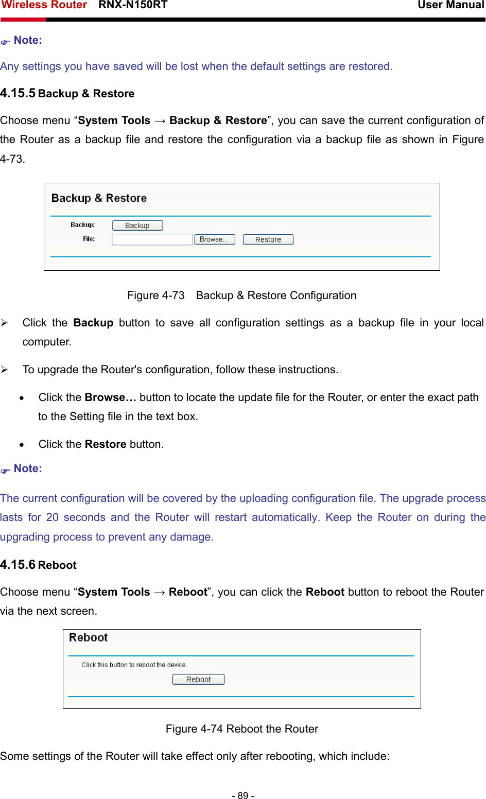 Wireless Router    RNX-N150RT                                                          User Manual   - 89 - ) Note:  Any settings you have saved will be lost when the default settings are restored. 4.15.5 Backup &amp; Restore Choose menu “System Tools → Backup &amp; Restore”, you can save the current configuration of the Router as a backup file and restore the configuration via a backup file as shown in Figure 4-73.  Figure 4-73    Backup &amp; Restore Configuration ¾ Click the Backup button to save all configuration settings as a backup file in your local computer.  ¾ To upgrade the Router&apos;s configuration, follow these instructions. • Click the Browse… button to locate the update file for the Router, or enter the exact path to the Setting file in the text box. • Click the Restore button.   ) Note: The current configuration will be covered by the uploading configuration file. The upgrade process lasts for 20 seconds and the Router will restart automatically. Keep the Router on during the upgrading process to prevent any damage.   4.15.6 Reboot Choose menu “System Tools → Reboot”, you can click the Reboot button to reboot the Router via the next screen.  Figure 4-74 Reboot the Router Some settings of the Router will take effect only after rebooting, which include: 