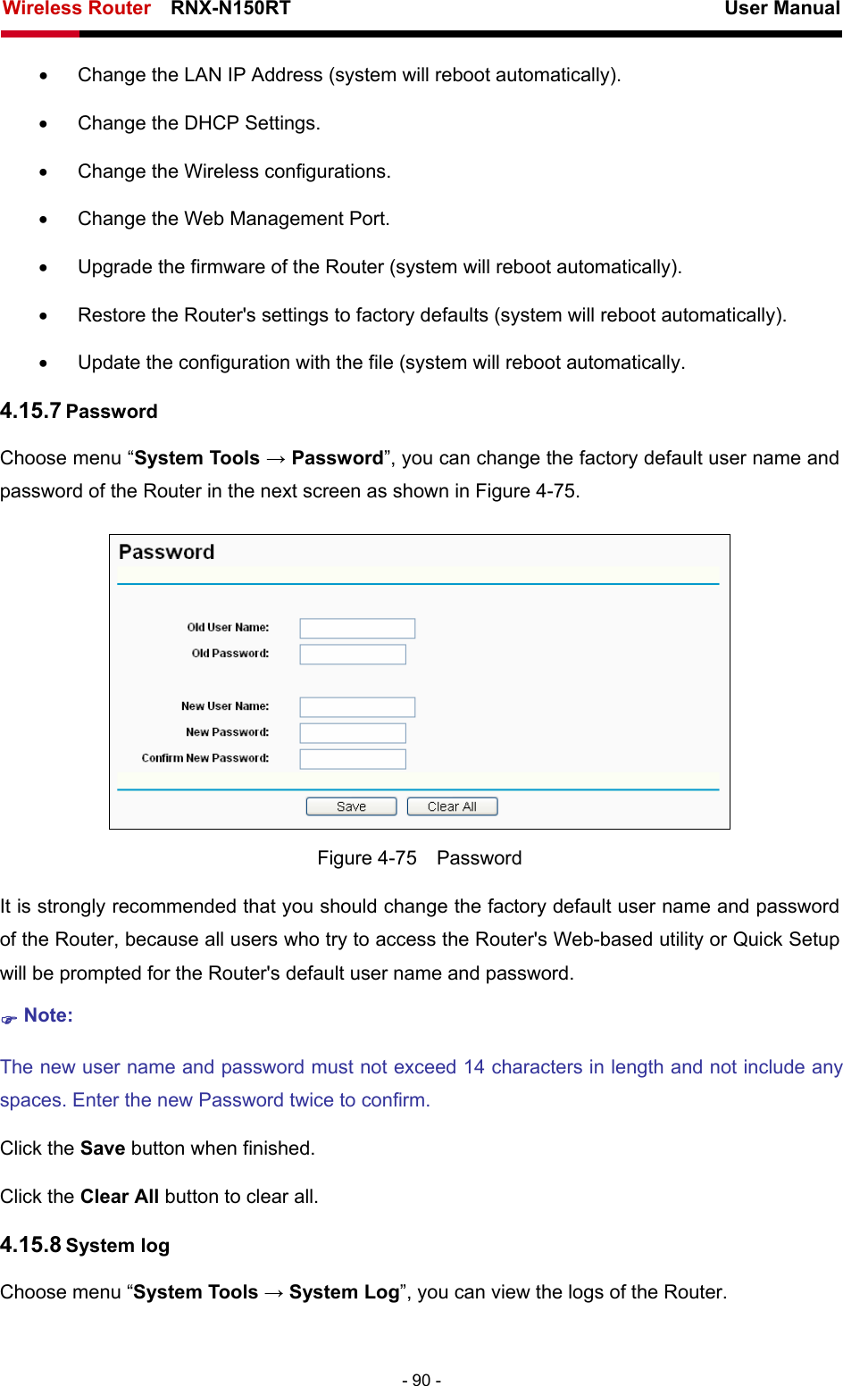 Wireless Router    RNX-N150RT                                                          User Manual   - 90 - •  Change the LAN IP Address (system will reboot automatically). •  Change the DHCP Settings. •  Change the Wireless configurations. •  Change the Web Management Port. •  Upgrade the firmware of the Router (system will reboot automatically). •  Restore the Router&apos;s settings to factory defaults (system will reboot automatically). •  Update the configuration with the file (system will reboot automatically. 4.15.7 Password Choose menu “System Tools → Password”, you can change the factory default user name and password of the Router in the next screen as shown in Figure 4-75.  Figure 4-75  Password It is strongly recommended that you should change the factory default user name and password of the Router, because all users who try to access the Router&apos;s Web-based utility or Quick Setup will be prompted for the Router&apos;s default user name and password. ) Note: The new user name and password must not exceed 14 characters in length and not include any spaces. Enter the new Password twice to confirm. Click the Save button when finished. Click the Clear All button to clear all. 4.15.8 System log Choose menu “System Tools → System Log”, you can view the logs of the Router. 