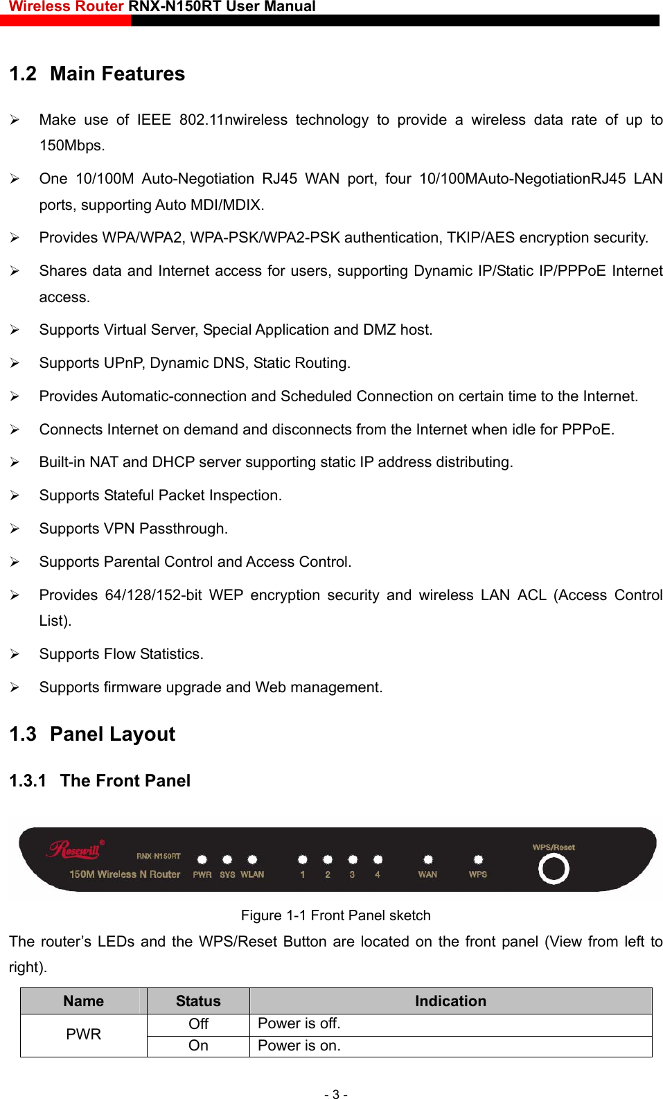 Wireless Router RNX-N150RT User Manual    1.2  Main Features  Make use of IEEE 802.11nwireless technology to provide a wireless data rate of up to 150Mbps.  One 10/100M Auto-Negotiation RJ45 WAN port, four 10/100MAuto-NegotiationRJ45 LAN ports, supporting Auto MDI/MDIX.  Provides WPA/WPA2, WPA-PSK/WPA2-PSK authentication, TKIP/AES encryption security.  Shares data and Internet access for users, supporting Dynamic IP/Static IP/PPPoE Internet access.  Supports Virtual Server, Special Application and DMZ host.  Supports UPnP, Dynamic DNS, Static Routing.  Provides Automatic-connection and Scheduled Connection on certain time to the Internet.  Connects Internet on demand and disconnects from the Internet when idle for PPPoE.  Built-in NAT and DHCP server supporting static IP address distributing.  Supports Stateful Packet Inspection.  Supports VPN Passthrough.  Supports Parental Control and Access Control.  Provides 64/128/152-bit WEP encryption security and wireless LAN ACL (Access Control List).  Supports Flow Statistics.  Supports firmware upgrade and Web management. 1.3  Panel Layout 1.3.1  The Front Panel  Figure 1-1 Front Panel sketch The router’s LEDs and the WPS/Reset Button are located on the front panel (View from left to right).  Name  Status  Indication Off  Power is off. PWR  On  Power is on. - 3 - 