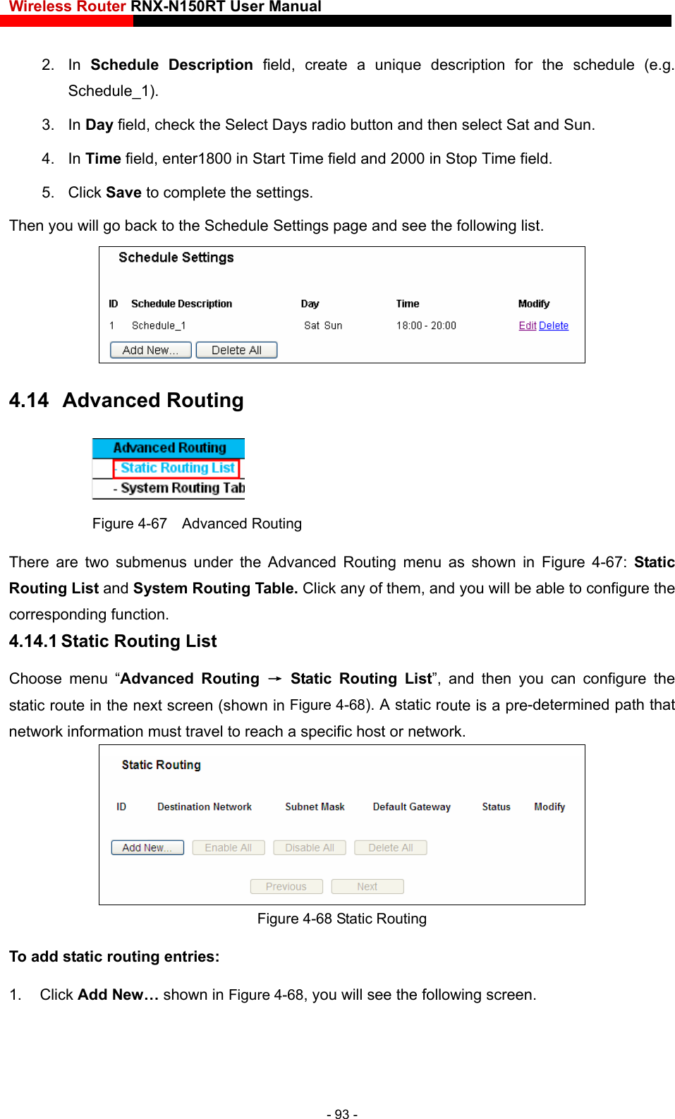Wireless Router RNX-N150RT User Manual    2. In Schedule Description field, create a unique description for the schedule (e.g. Schedule_1).  3. In Day field, check the Select Days radio button and then select Sat and Sun.   4. In Time field, enter1800 in Start Time field and 2000 in Stop Time field.   5. Click Save to complete the settings.   Then you will go back to the Schedule Settings page and see the following list.  4.14  Advanced Routing  Figure 4-67  Advanced Routing There are two submenus under the Advanced Routing menu as shown in Figure 4-67:  Static em, and you will be able to configure the 4.14.1 Static Routing List Choose menu “Advanced Routing → Static Routing List”, and then you can configure the oute is a pre-determined path that k. Routing List and System Routing Table. Click any of thcorresponding function. static route in the next screen (shown in Figure 4-68). A static rnetwork information must travel to reach a specific host or networ Figure 4-68 Static Routing To add static routing entries: 1. Click Add New… shown in Figure 4-68, you will see the following screen. - 93 - 