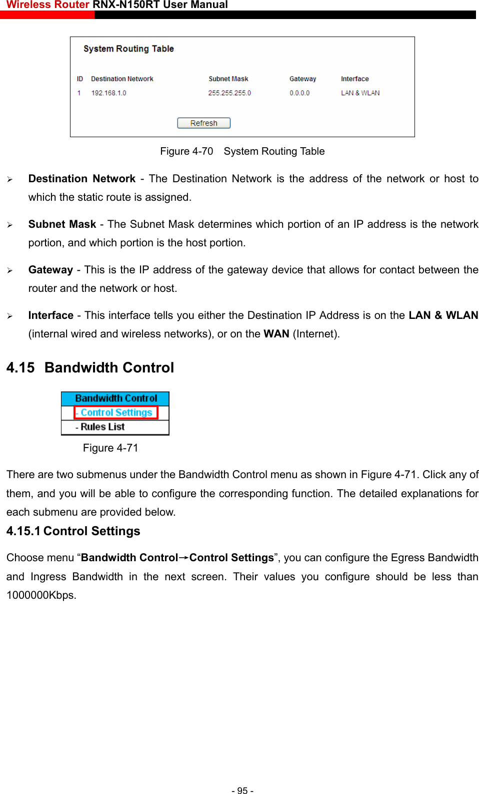 Wireless Router RNX-N150RT User Manual     Figure 4-70  System Routing Table  Destination Network - The Destination Network is the address of the network or host to which the static route is assigned.    Subnet Mask - The Sub n IP address is the network , and which portion is the host portion.   interface tells you either the Destination IP Address is on the LAN &amp; WLAN 4.15  Bandwidth Control net Mask determines which portion of aportion Gateway - This is the IP address of the gateway device that allows for contact between the router and the network or host.    Interface - This (internal wired and wireless networks), or on the WAN (Internet).  Figure 4-71 There are two submenus under the Bandwidth Control menu as shown in Figure 4-71. Click any of them, and you will be able to configure the corresponding function. The detailed explanations for each submenu are provided beloControl Settingsr values you configure should be less than w. 4.15.1 Control Settings Choose menu “Bandwidth Control→”, you can configure the Egress Bandwidth and Ingress Bandwidth in the next screen. Thei1000000Kbps. - 95 - 