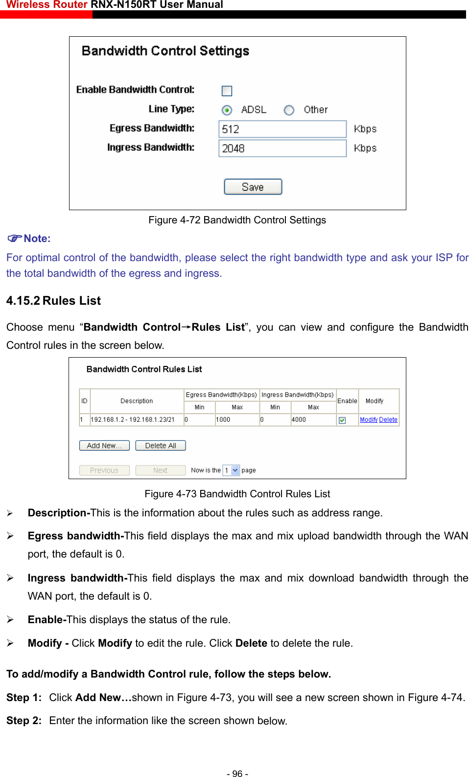 Wireless Router RNX-N150RT User Manual     Figure 4-72 Bandwidth Control Settings Note: For optimal control of the bandwidth, please select the right bandwidth type and ask your ISP for the total bandwidth of the e4.15.2 Rules List rol→Rules List”, you can view and configure the Bandwidth Control rules in the screen below. gress and ingress. Choose menu “Bandwidth Cont Figure 4-73 Bandwidth Control Rules List  Description-This is the information about the rules such as address range.  Egress bandwidth-This field displays the max and mix upload bandwidth through the WAN port, the default is 0.  Ingress bandwidth-This field displays the max and mix download bandwidth through the WAN port, the default is 0.  Enable-This displays the status of the rule.  Modify - Click Modify to edit the rule. Click Delete to delete the rule. To add/modify a Bandwidth Cont low. n in Figure 4-74. rol rule, follow the steps beStep 1:  Click Add New…shown in Figure 4-73, you will see a new screen showStep 2:  Enter the information like the screen shown below. - 96 - 