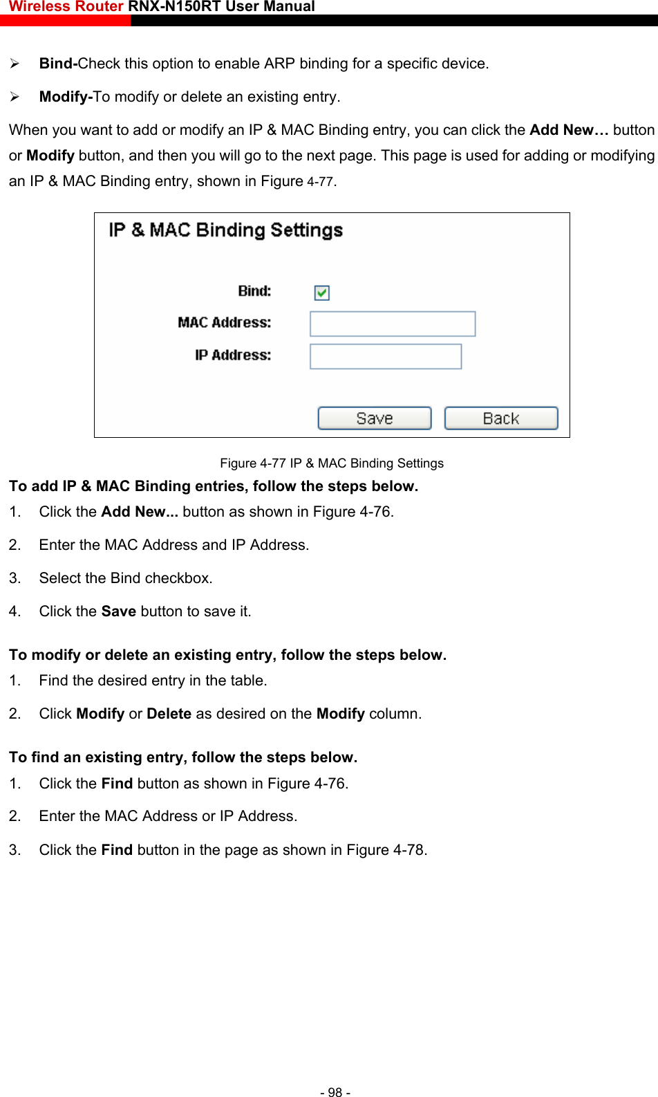 Wireless Router RNX-N150RT User Manual     Bind-Check this option to enable ARP binding for a specific device.    Modify-To modify or delete an existing entry. When you want to add or modify an IP &amp; MAC Binding entry, you can click the Add New… button or Modify button, and then you will go to the next page. This page is used for adding or modifying an IP &amp; MAC Binding entry, shown in Figure 4-77.  Figure 4-77 IP &amp; MAC Binding Settings To add IP &amp; MAC Binding entries, follow the steps below. 1. Click the Add New... button as shown in Figure 4-76.  2.  Enter the MAC Address and IP Address. 3.  Select the Bind checkbox.   4. Click the Save button to save it. To modify or delete an existing entry, follow the steps below. 1.  Find the desired entry in the table.   2. Click Modify or Delete as desired on the Modify column.    To find an existing entry, follow the steps below.1. Click the Find button as shown in Figure 4-76. 2.  Enter the MAC Address or IP Address. 3. Click the Find button in the page as shown in Figure 4-78. - 98 - 