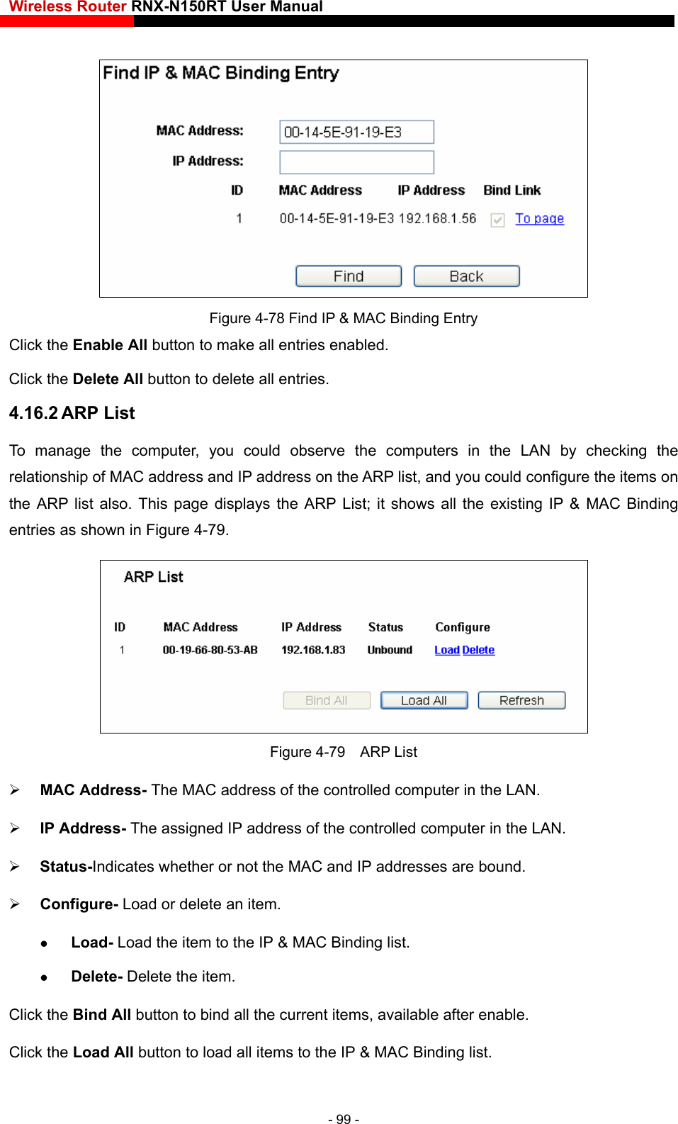 Wireless Router RNX-N150RT User Manual     Figure 4-78 Find IP &amp; MAC Binding Entry Click the Enable All button to make all entries enabled. Click the Delete All button to delete all entries. 4.16.2 ARP List To manage the computer, you could observe the computers in the LAN by checking the relationship of MAC address and IP address on the ARP list, and you could configure the items on displays the ARP List; it shows all the existing IP &amp; MAC Binding the ARP list also. This page entries as shown in Figure 4-79.    Figure 4-79  ARP List  MAC Address- The MAC address of the controlled computer in the LAN.    IP Address- The assigned IP address of the controlled computer in the LAN.    Status-Indicates whetherg list.   Click the Load All button to load all items to the IP &amp; MAC Binding list.  or not the MAC and IP addresses are bound.  Configure- Load or delete an item.    Load- Load the item to the IP &amp; MAC Bindin Delete- Delete the item.   Click the Bind All button to bind all the current items, available after enable. - 99 - 