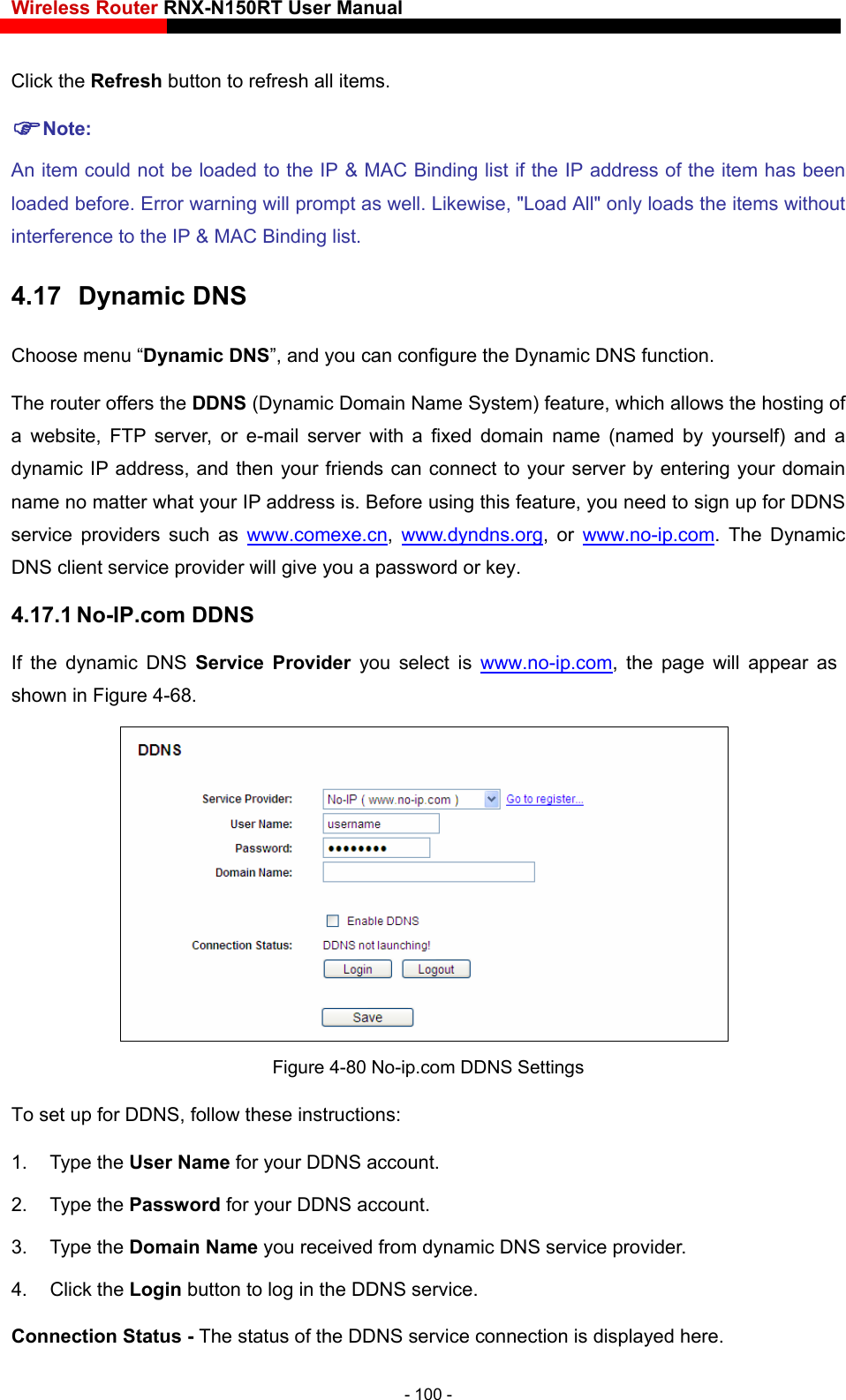 Wireless Router RNX-N150RT User Manual    . rning will prompt as well. Likewise, &quot;Load All&quot; only loads the items without interference to the IP &amp; MAC Binding list. 4.17  Dynamic DNS Choose menu “Dynamic DNS”, and you can configure the Dynamic DNS function.   The router offers the DDNS (Dynamic Domain Name System) feature, which allows the hosting of a website, FTP server, or e-mail server with a fixed domain name (named by yourself) and a dynamic IP address, and then your friends can connect to your server by entering your domain name no matter what your IP address is. Before using this feature, you need to sign up for DDNS service providers such as www.comexe.cnClick the Refresh button to refresh all itemsNote: An item could not be loaded to the IP &amp; MAC Binding list if the IP address of the item has been loaded before. Error wa,  www.dyndns.org, or www.no-ip.com. The Dynamic DNS client service provider will give you a password or key. 4.17.1 No-IP.com DDNS If the dynamic DNS Service Provider you select is www.no-ip.com, the page will appear as shown in Figure 4-68.  To set up for DDNS, follow these instructions: 1. Type the User Name for your DDNS account.   2. Type the Password for your DDNS account.   3. Type the Domain Name you received from dynamic DNS service provider. 4. Click the Login button to log in the DDNS service. Connection Status - The status of the DDNS service connection is displayed here. Figure 4-80 No-ip.com DDNS Settings - 100 - 