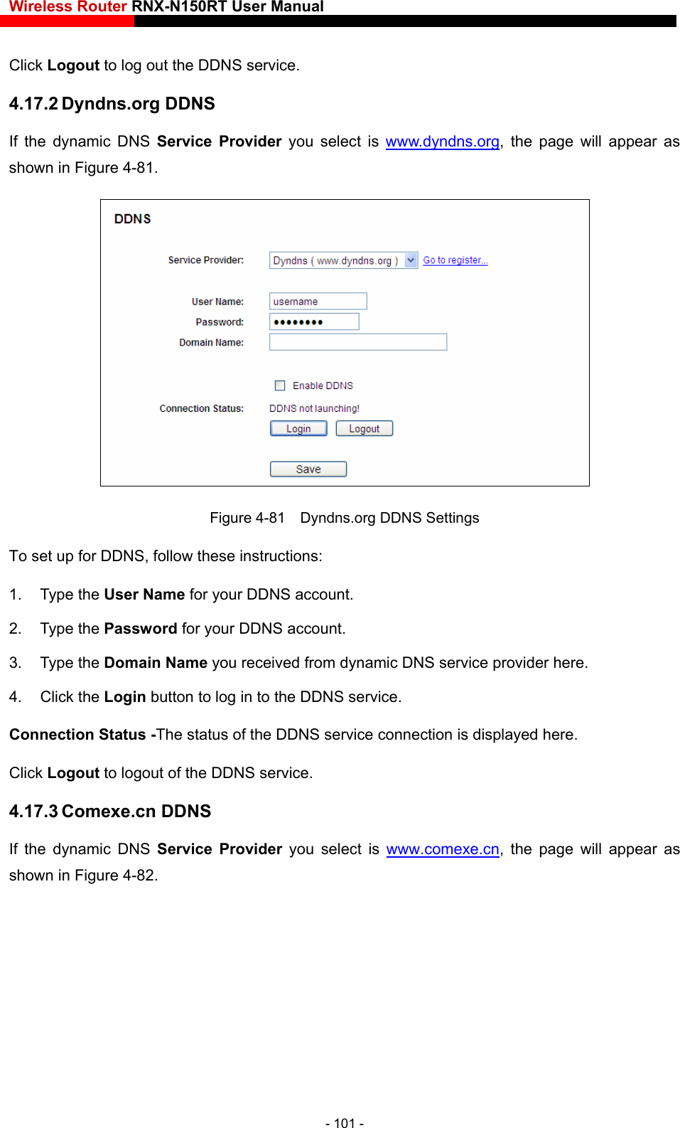 Wireless Router RNX-N150RT User Manual    Click Logout to log out the DDNS service. 4.17.2 Dyndns.org DDNS If the dynamic DNS Service Provider you select is www.dyndns.org, the page will appear as shown in Figure 4-81.  Figure 4-81    Dyndns.org DDNS Settings NS service provider here.   ervice connection is displayed here.  DDNS service.   4.17.3 Comexe.cn DDNS If the dynamic DNS Service Provider you select is www.comexe.cnTo set up for DDNS, follow these instructions: 1. Type the User Name for your DDNS account.   2. Type the Password for your DDNS account.   3. Type the Domain Name you received from dynamic D4. Click the Login button to log in to the DDNS service. Connection Status -The status of the DDNS sClick Logout to logout of the, the page will appear as shown in Figure 4-82. - 101 - 