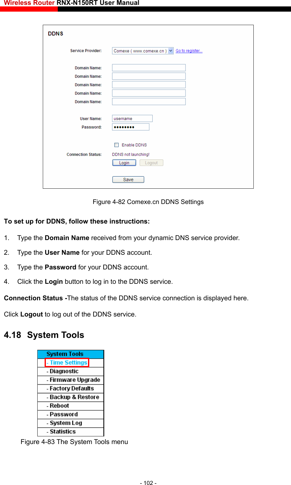 Wireless Router RNX-N150RT User Manual     Figure 4-82 Comexe.cn DDNS Settings To set up for DDNS, follow these instructions: 1. Type the Domain Name receive  service provider.     d from your dynamic DNS2. Type the User Name for your DDNS account.   3. Type the Password for your DDNS account.   4. Click the Login button to log in to the DDNS service. Connection Status -The status of the DDNS service connection is displayed here. Click Logout to log out of the DDNS service.   4.18  System Tools  Figure 4-83 The System Tools menu - 102 - 
