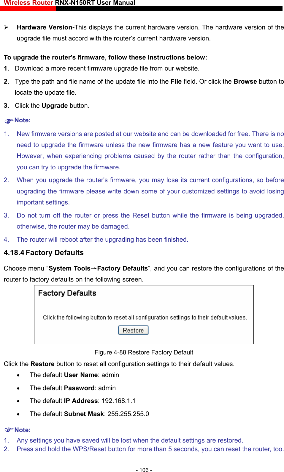Wireless Router RNX-N150RT User Manual    splays the current hardware version. The hardware version of the 1.  Download a more recent firmware upgrade file from our website.   2.  Type the path and file name of the update file into the File field. Or click the Browse button to locate the update file. 3.  Click the Upgrade button. Note:  is no ade the firmware unless the new firmware has a new feature you want to use. ather than the configuration, are, you may lose its current configurations, so before write down some of your customized settings to avoid losing Do not turn off the router or press the Reset button while the firmware is being upgraded,  has been finished. 4.18.4 Factory Defaults stem Tools→Factory Defaults”, and you can restore the configurations of the  Hardware Version-This diupgrade file must accord with the router’s current hardware version. To upgrade the router&apos;s firmware, follow these instructions below: 1.  New firmware versions are posted at our website and can be downloaded for free. Thereneed to upgrHowever, when experiencing problems caused by the router ryou can try to upgrade the firmware. 2.  When you upgrade the router&apos;s firmwupgrading the firmware please important settings. 3. otherwise, the router may be damaged. 4.  The router will reboot after the upgradingChoose menu “Syrouter to factory defaults on the following screen.  Figure 4-88 Restore Factory Default Click the Restore button to reset a r default values.   168.1.1 red. 2.  Press and hold the WPS/Reset button for more than 5 seconds, you can reset the router, too. ll configuration settings to thei The default User Name: admin  The default Password: admin  The default IP Address: 192. The default Subnet Mask: 255.255.255.0 Note: 1.  Any settings you have saved will be lost when the default settings are resto- 106 - 