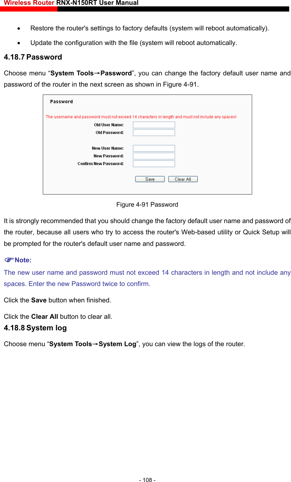 Wireless Router RNX-N150RT User Manual      Restore the router&apos;s settings to factory defaults (system will reboot automatically).   Update the configuration with the file (system will reboot automatically. 4.18.7 Password Choose menu “System Tools→Password”, you can change the factory default user name and password of the router in the next screen as shown in Figure 4-91.  Figure 4-91 Password It is strongly recommended that you should change the factory default user name and password of the router, because all users who try to access the router&apos;s Web-based utility or Quick Setup will be prompted for the router&apos;s default user name and password. Note: The new user name and password must not exceed 14 characters in length and not include any spaces. Enter the new Password twice to confirm. Click the Save button when finished. Click the Clear All button to clear all. 4.18.8 System log Choose menu “System Tools→System Log”, you can view the logs of the router. - 108 - 