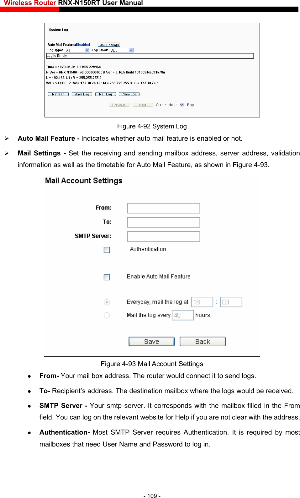 Wireless Router RNX-N150RT User Manual        and sending mailbox address, server address, validation information as well as the timetable for Auto Mail Feature, as shown in Figure 4-93. Figure 4-92 System Log Auto Mail Feature - Indicates whether auto mail feature is enabled or not.   Mail Settings - Set the receiving 93 Mail Account Settings  From- Your mail box address. The router would connect it to send logs. Figure 4- To- Recipient’s address. The destination mailbox where the logs would be received.  SMTP Server - Your smtp server. It corresponds with the mailbox filled in the From field. You can log on the relevant website for Help if you are not clear with the address.  Authentication- Most SMTP Server requires Authentication. It is required by most mailboxes that need User Name and Password to log in. - 109 - 